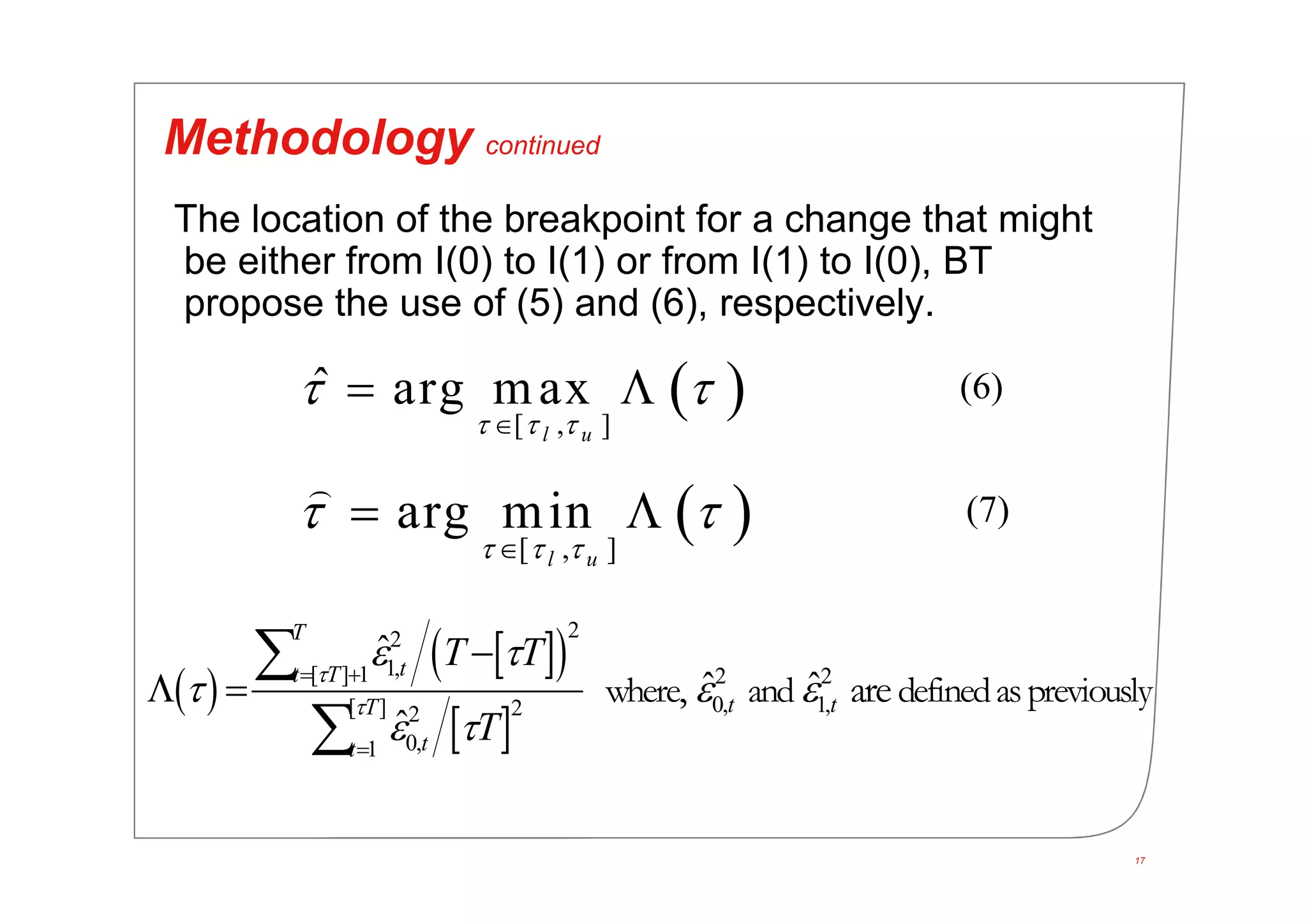 17
Methodology continued
The location of the breakpoint for a change that might
be either from I(0) to I(1) or from I(1) to I(0), BT
propose the use of (5) and (6), respectively.
 [ , ]
ˆ arg max
l u  
 

 
 [ , ]
arg min
l u  
 

 

 
  
 
22
1,[ ] 1 2 2
0, 1,[ ] 22
0,1
ˆ
ˆ ˆ
ˆ
where and definedaspreviously,  are
T
tt T
t tT
tt
T T
T


 
  
 
 


 


(6)
(7)
 