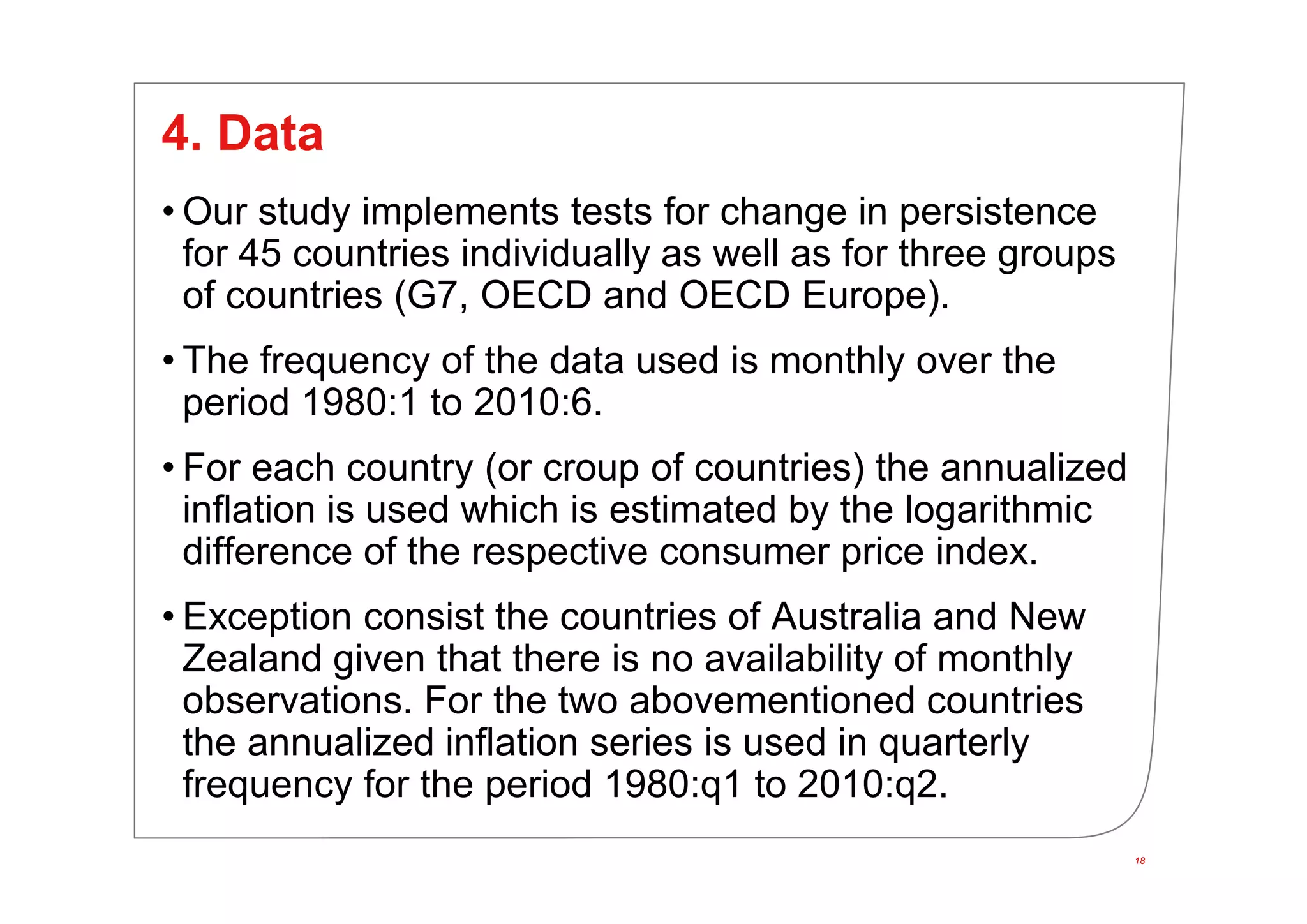 18
4. Data
• Our study implements tests for change in persistence
for 45 countries individually as well as for three groups
of countries (G7, OECD and OECD Europe).
• The frequency of the data used is monthly over the
period 1980:1 to 2010:6.
• For each country (or croup of countries) the annualized
inflation is used which is estimated by the logarithmic
difference of the respective consumer price index.
• Exception consist the countries of Australia and New
Zealand given that there is no availability of monthly
observations. For the two abovementioned countries
the annualized inflation series is used in quarterly
frequency for the period 1980:q1 to 2010:q2.
18
 