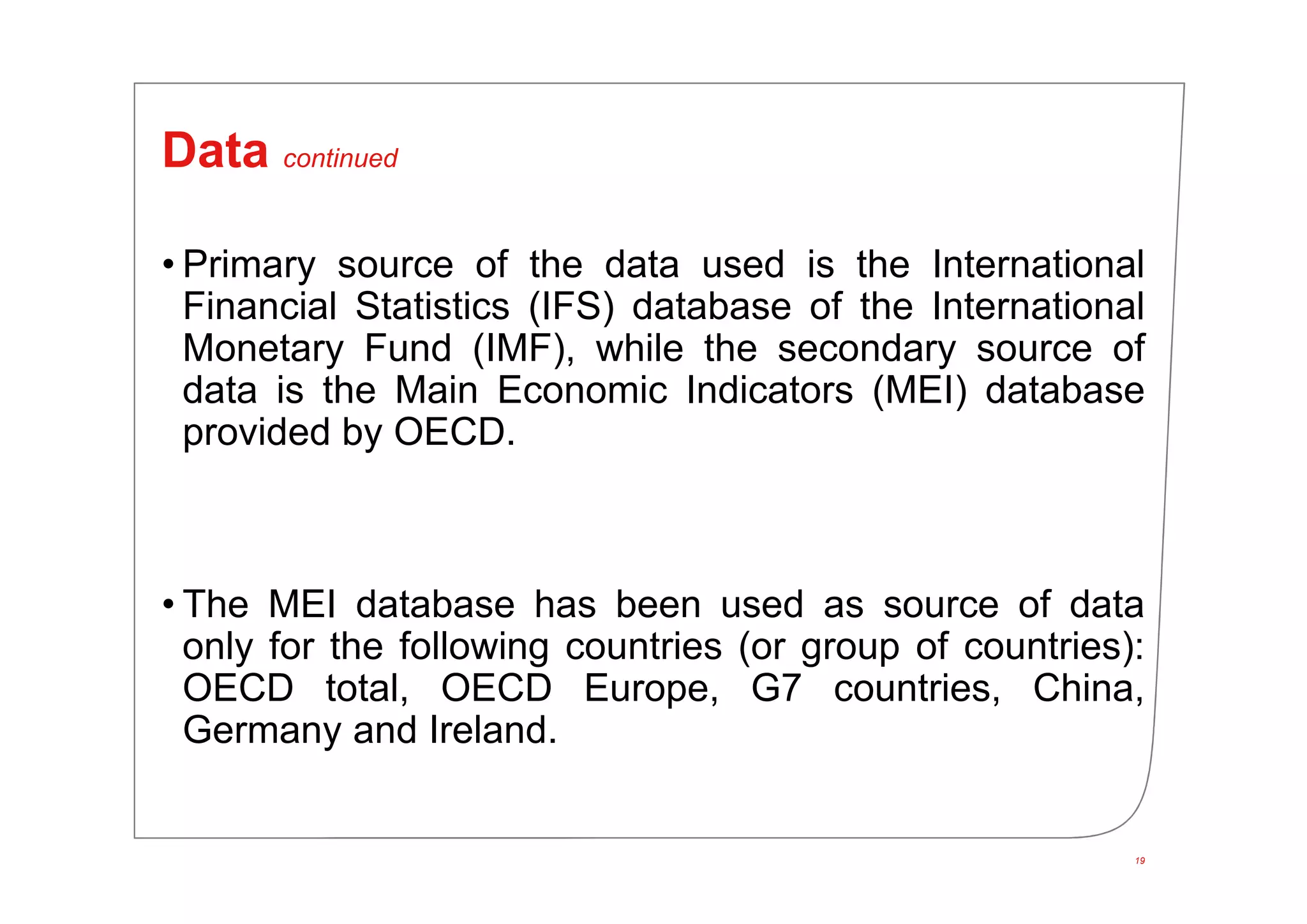 19
Data continued
• Primary source of the data used is the International
Financial Statistics (IFS) database of the International
Monetary Fund (IMF), while the secondary source of
data is the Main Economic Indicators (MEI) database
provided by OECD.
• The MEI database has been used as source of data
only for the following countries (or group of countries):
OECD total, OECD Europe, G7 countries, China,
Germany and Ireland.
 