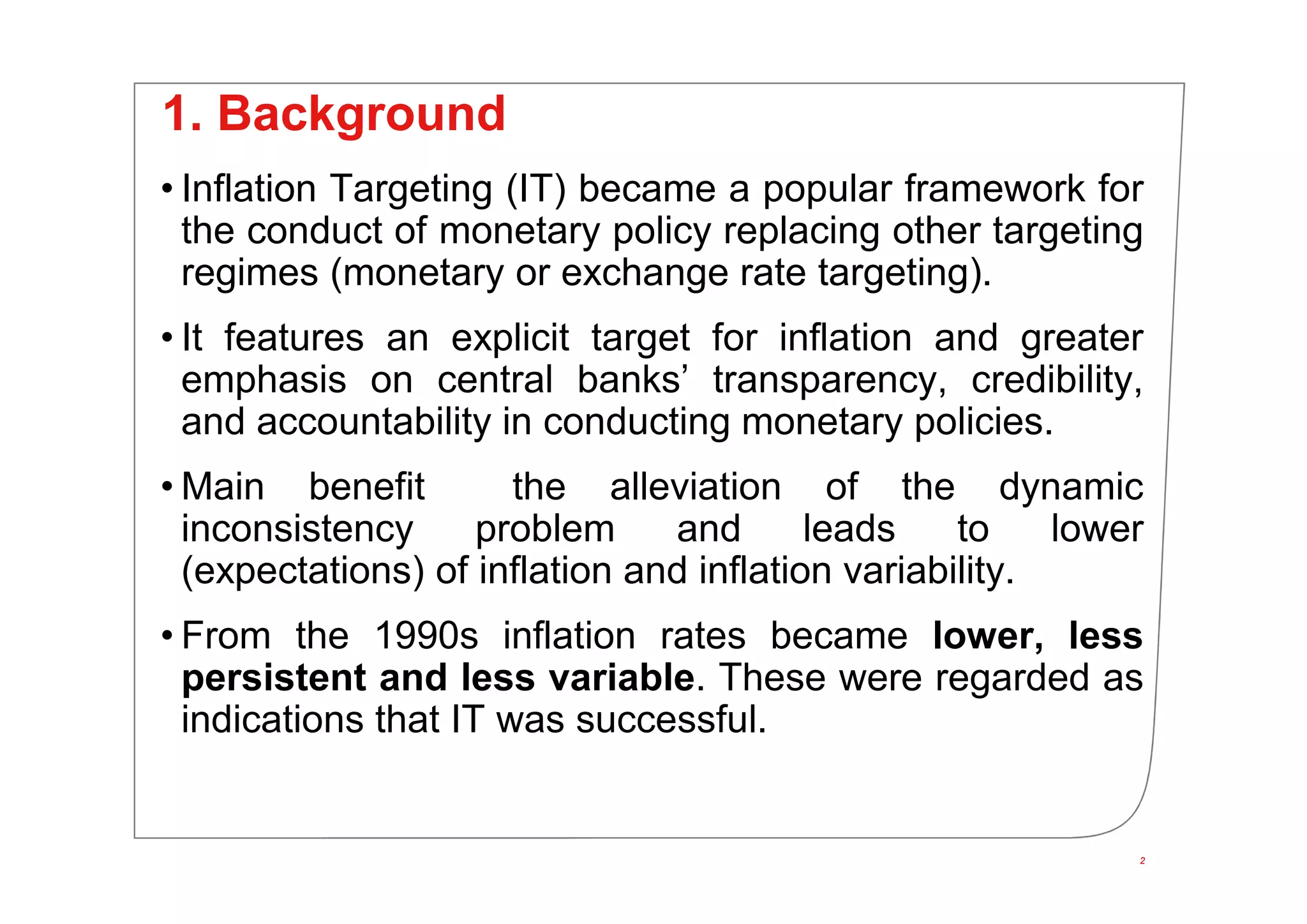 2
1. Background
• Inflation Targeting (IT) became a popular framework for
the conduct of monetary policy replacing other targeting
regimes (monetary or exchange rate targeting).
• It features an explicit target for inflation and greater
emphasis on central banks’ transparency, credibility,
and accountability in conducting monetary policies.
• Main benefit the alleviation of the dynamic
inconsistency problem and leads to lower
(expectations) of inflation and inflation variability.
• From the 1990s inflation rates became lower, less
persistent and less variable. These were regarded as
indications that IT was successful.
2
 