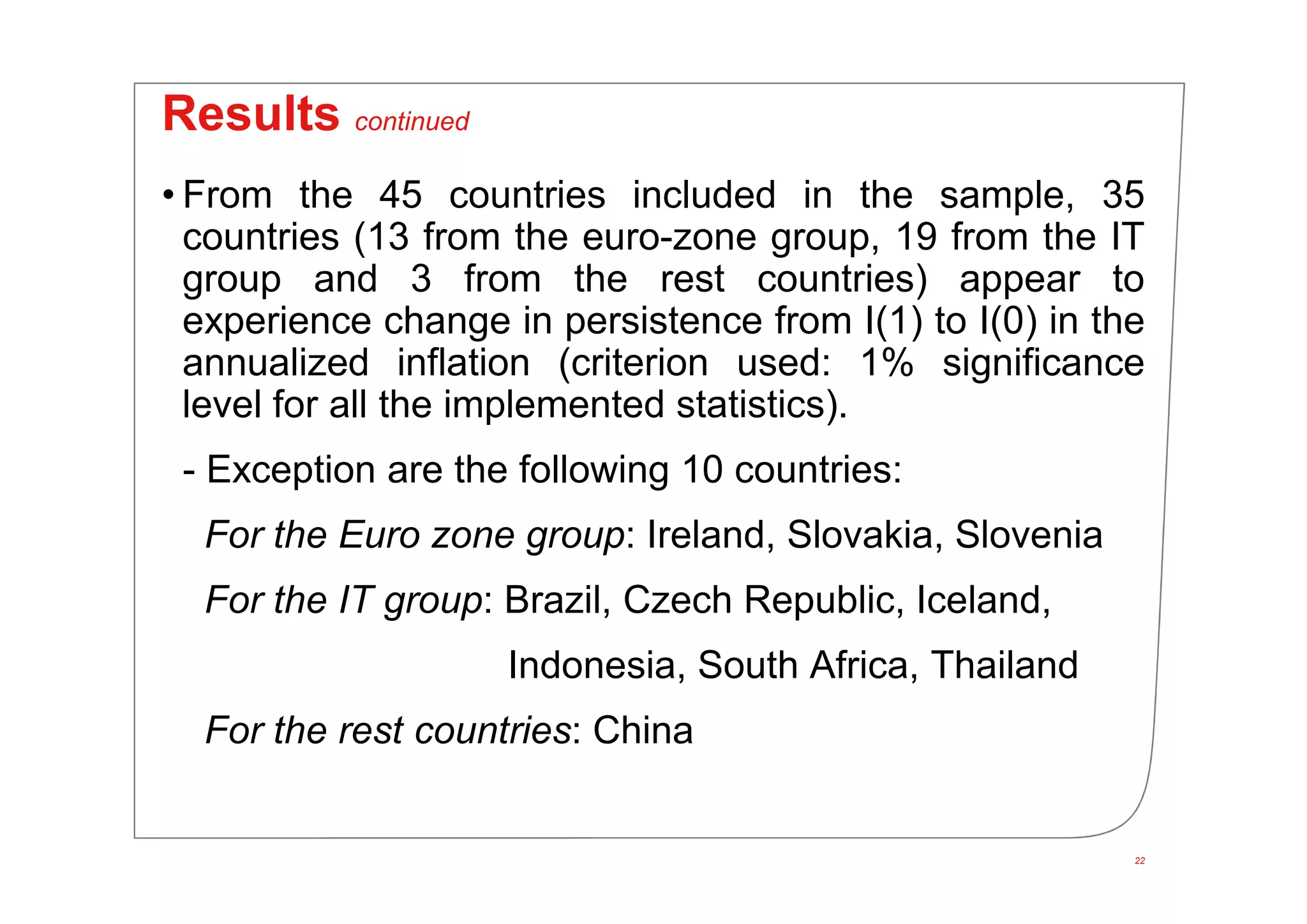 22
Results continued
• From the 45 countries included in the sample, 35
countries (13 from the euro-zone group, 19 from the IT
group and 3 from the rest countries) appear to
experience change in persistence from I(1) to I(0) in the
annualized inflation (criterion used: 1% significance
level for all the implemented statistics).
- Exception are the following 10 countries:
For the Euro zone group: Ireland, Slovakia, Slovenia
For the IT group: Brazil, Czech Republic, Iceland,
Indonesia, South Africa, Thailand
For the rest countries: China
 