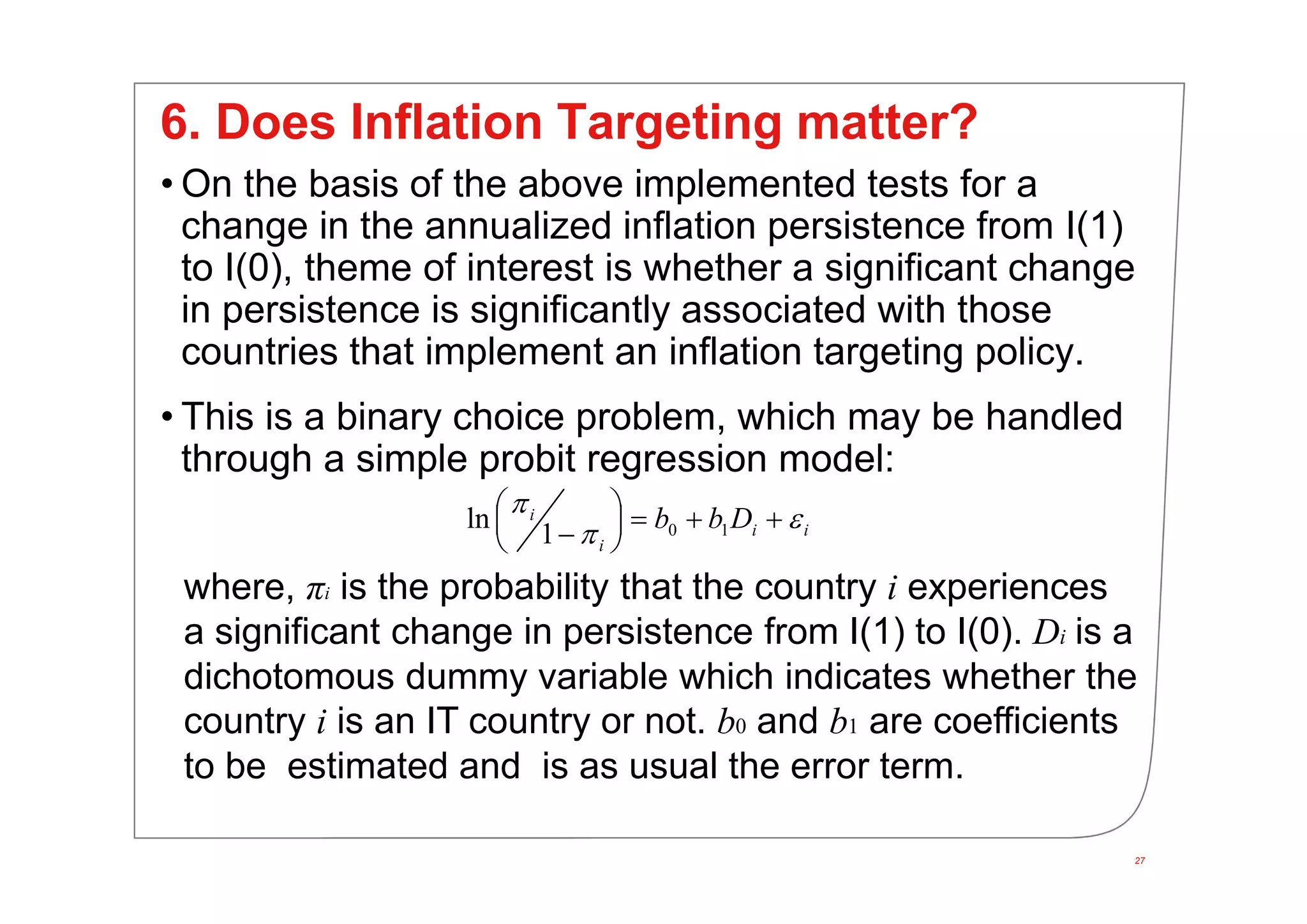27
6. Does Inflation Targeting matter?
• On the basis of the above implemented tests for a
change in the annualized inflation persistence from I(1)
to I(0), theme of interest is whether a significant change
in persistence is significantly associated with those
countries that implement an inflation targeting policy.
• This is a binary choice problem, which may be handled
through a simple probit regression model:
0 1ln
1
i
i i
i
b b D
 
      
where, πi is the probability that the country i experiences
a significant change in persistence from I(1) to I(0). Di is a
dichotomous dummy variable which indicates whether the
country i is an IT country or not. b0 and b1 are coefficients
to be estimated and is as usual the error term.
 