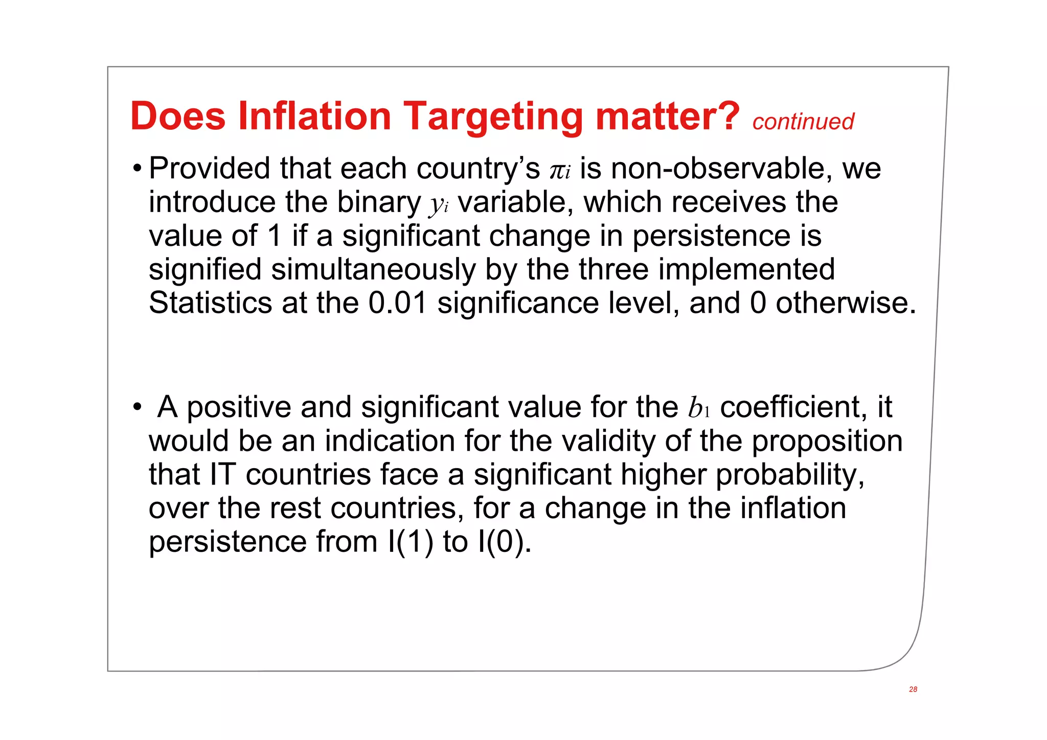 28
Does Inflation Targeting matter? continued
• Provided that each country’s πi is non-observable, we
introduce the binary yi variable, which receives the
value of 1 if a significant change in persistence is
signified simultaneously by the three implemented
Statistics at the 0.01 significance level, and 0 otherwise.
• A positive and significant value for the b1 coefficient, it
would be an indication for the validity of the proposition
that IT countries face a significant higher probability,
over the rest countries, for a change in the inflation
persistence from I(1) to I(0).
 