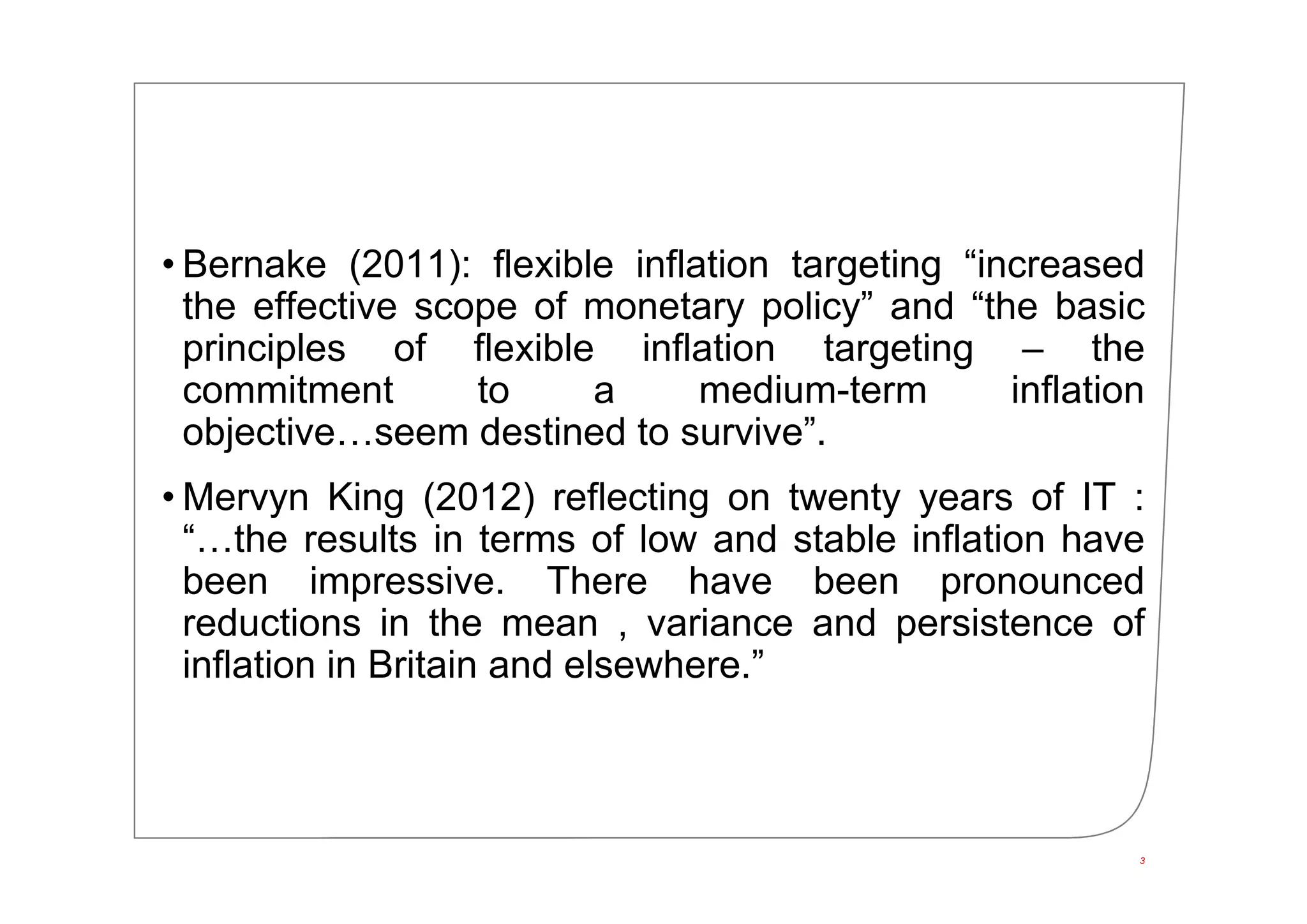 • Bernake (2011): flexible inflation targeting “increased
the effective scope of monetary policy” and “the basic
principles of flexible inflation targeting – the
commitment to a medium-term inflation
objective…seem destined to survive”.
• Mervyn King (2012) reflecting on twenty years of IT :
“…the results in terms of low and stable inflation have
been impressive. There have been pronounced
reductions in the mean , variance and persistence of
inflation in Britain and elsewhere.”
3
 