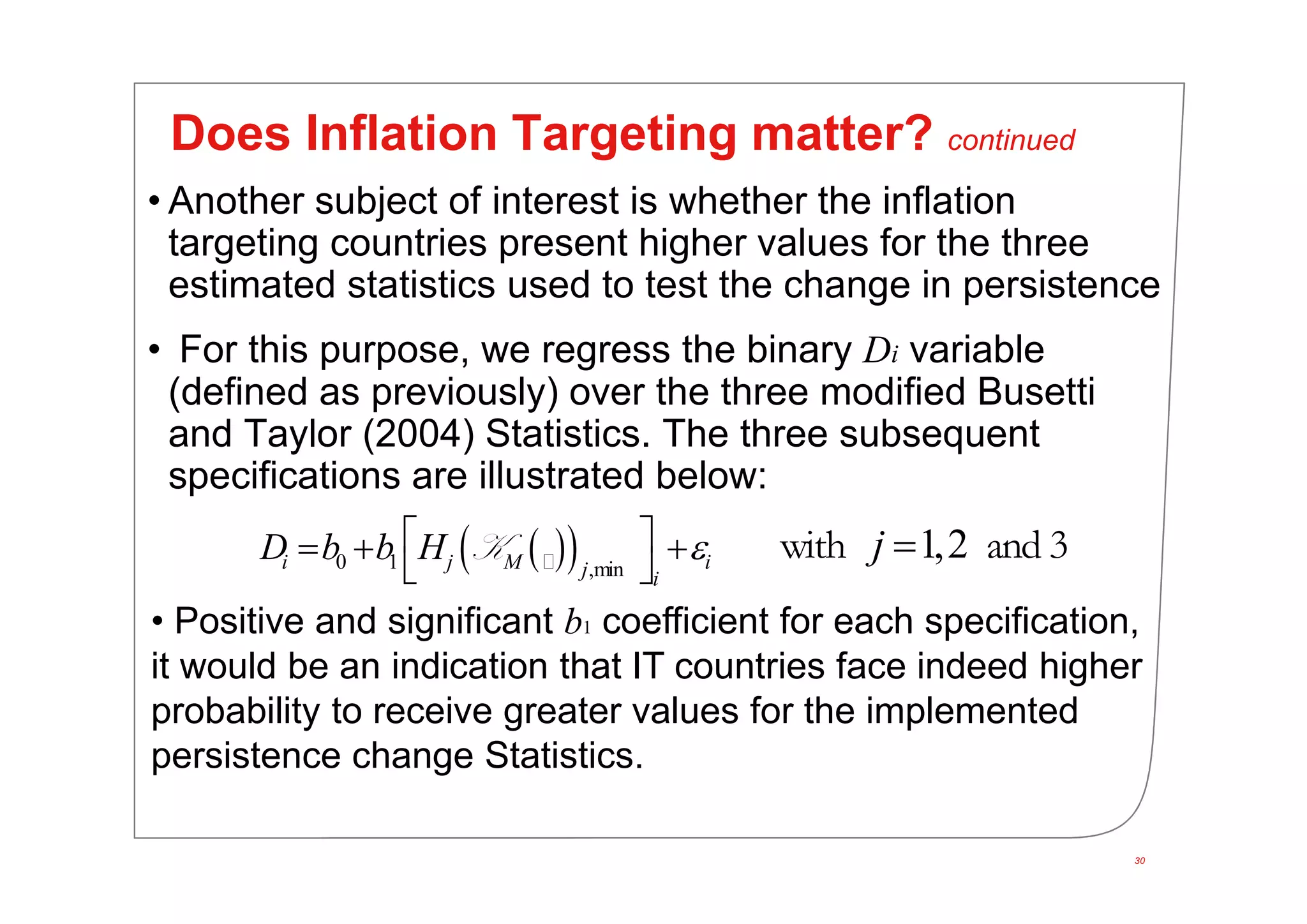 30
Does Inflation Targeting matter? continued
• Another subject of interest is whether the inflation
targeting countries present higher values for the three
estimated statistics used to test the change in persistence
• For this purpose, we regress the binary Di variable
(defined as previously) over the three modified Busetti
and Taylor (2004) Statistics. The three subsequent
specifications are illustrated below:
  0 1 ,mini j M ij i
D b b H    
 
K 1,2j with and 3
• Positive and significant b1 coefficient for each specification,
it would be an indication that IT countries face indeed higher
probability to receive greater values for the implemented
persistence change Statistics.
 