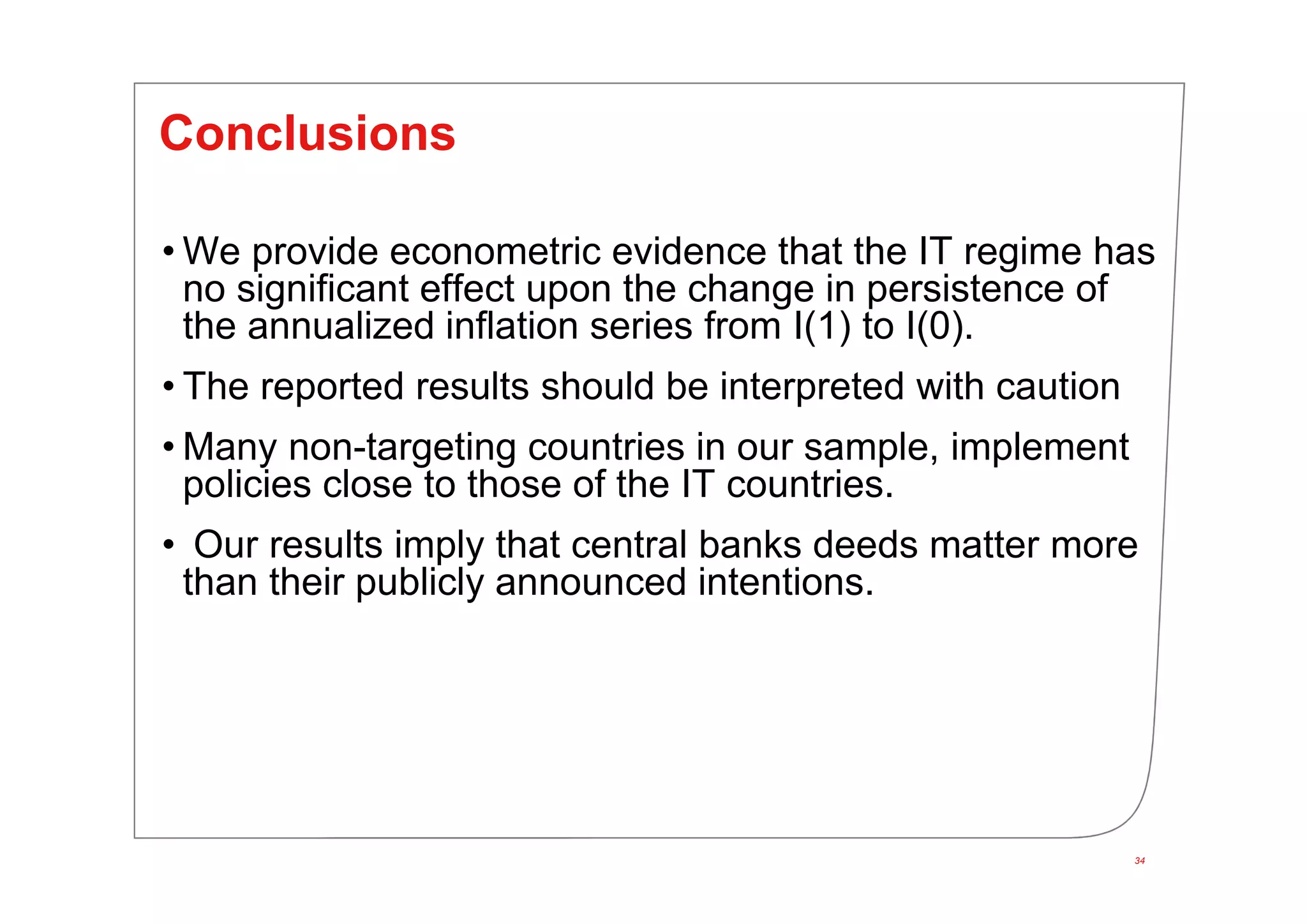 34
Conclusions
• We provide econometric evidence that the IT regime has
no significant effect upon the change in persistence of
the annualized inflation series from I(1) to I(0).
• The reported results should be interpreted with caution
• Many non-targeting countries in our sample, implement
policies close to those of the IT countries.
• Our results imply that central banks deeds matter more
than their publicly announced intentions.
 