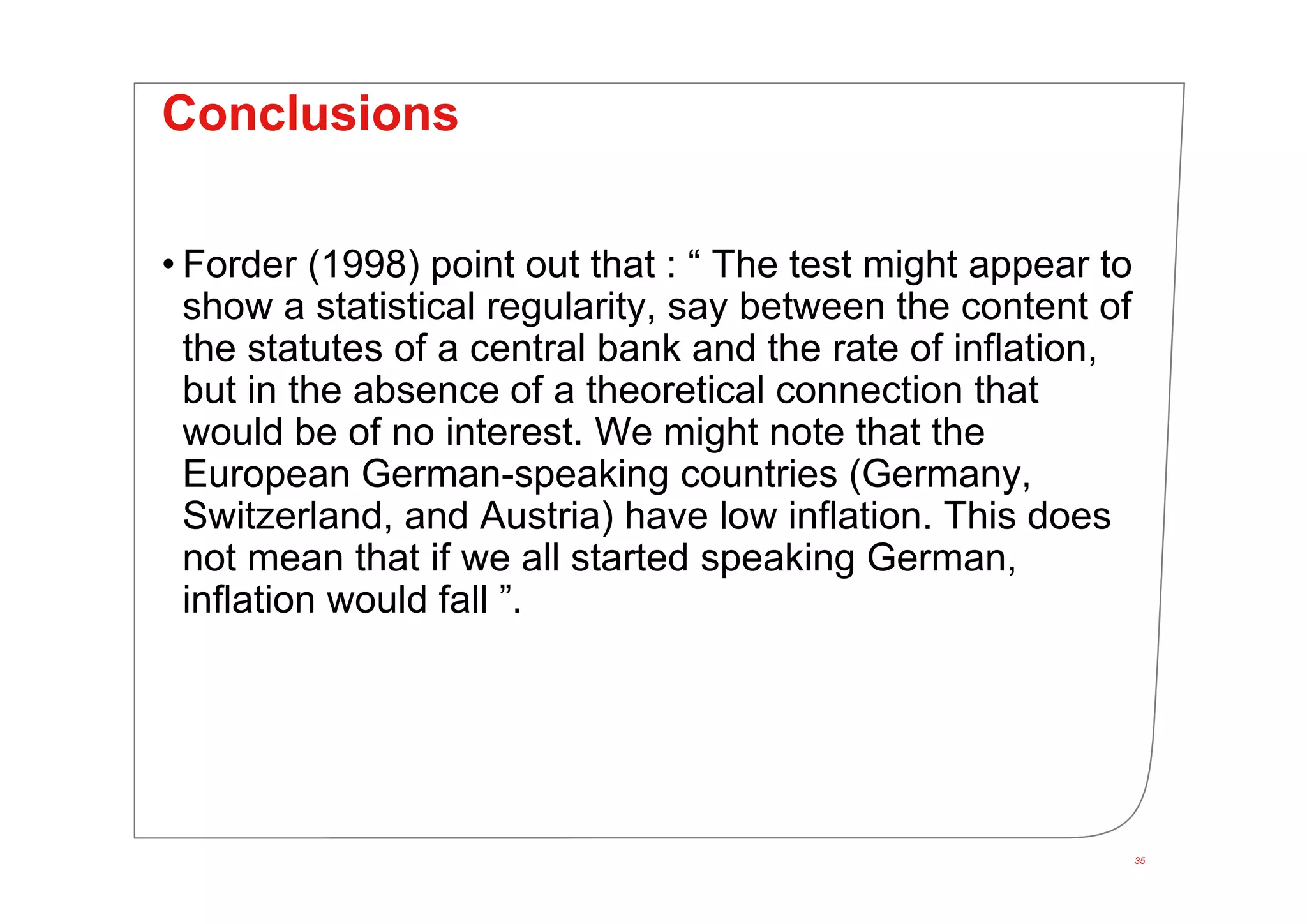Conclusions
• Forder (1998) point out that : “ The test might appear to
show a statistical regularity, say between the content of
the statutes of a central bank and the rate of inflation,
but in the absence of a theoretical connection that
would be of no interest. We might note that the
European German-speaking countries (Germany,
Switzerland, and Austria) have low inflation. This does
not mean that if we all started speaking German,
inflation would fall ”.
35
 