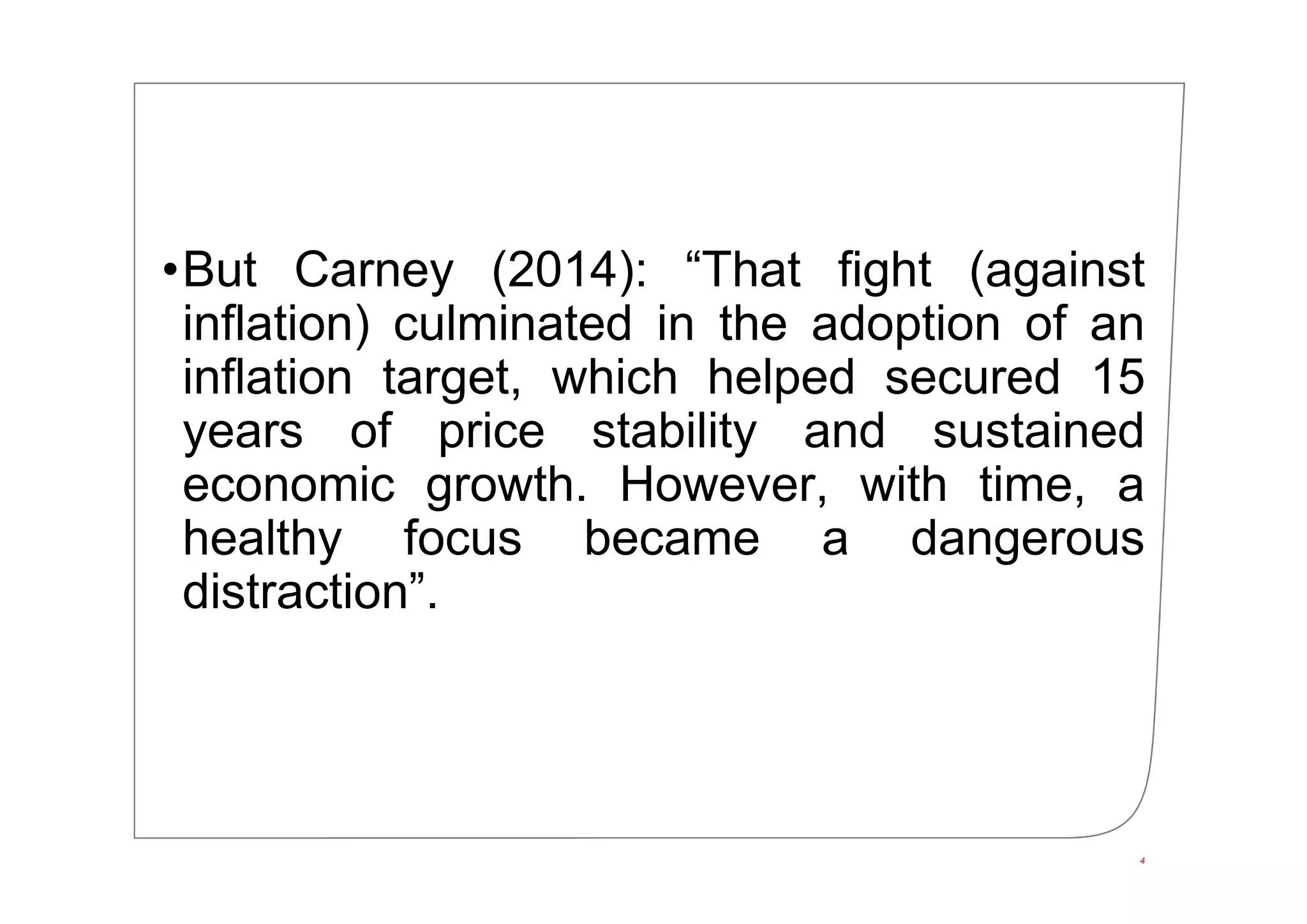 •But Carney (2014): “That fight (against
inflation) culminated in the adoption of an
inflation target, which helped secured 15
years of price stability and sustained
economic growth. However, with time, a
healthy focus became a dangerous
distraction”.
4
 