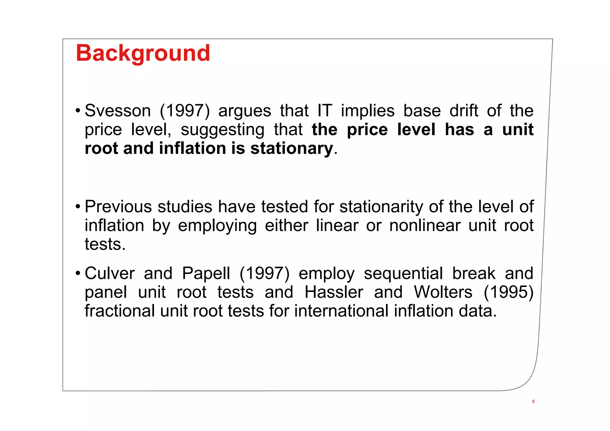5
Background
• Svesson (1997) argues that IT implies base drift of the
price level, suggesting that the price level has a unit
root and inflation is stationary.
• Previous studies have tested for stationarity of the level of
inflation by employing either linear or nonlinear unit root
tests.
• Culver and Papell (1997) employ sequential break and
panel unit root tests and Hassler and Wolters (1995)
fractional unit root tests for international inflation data.
5
 