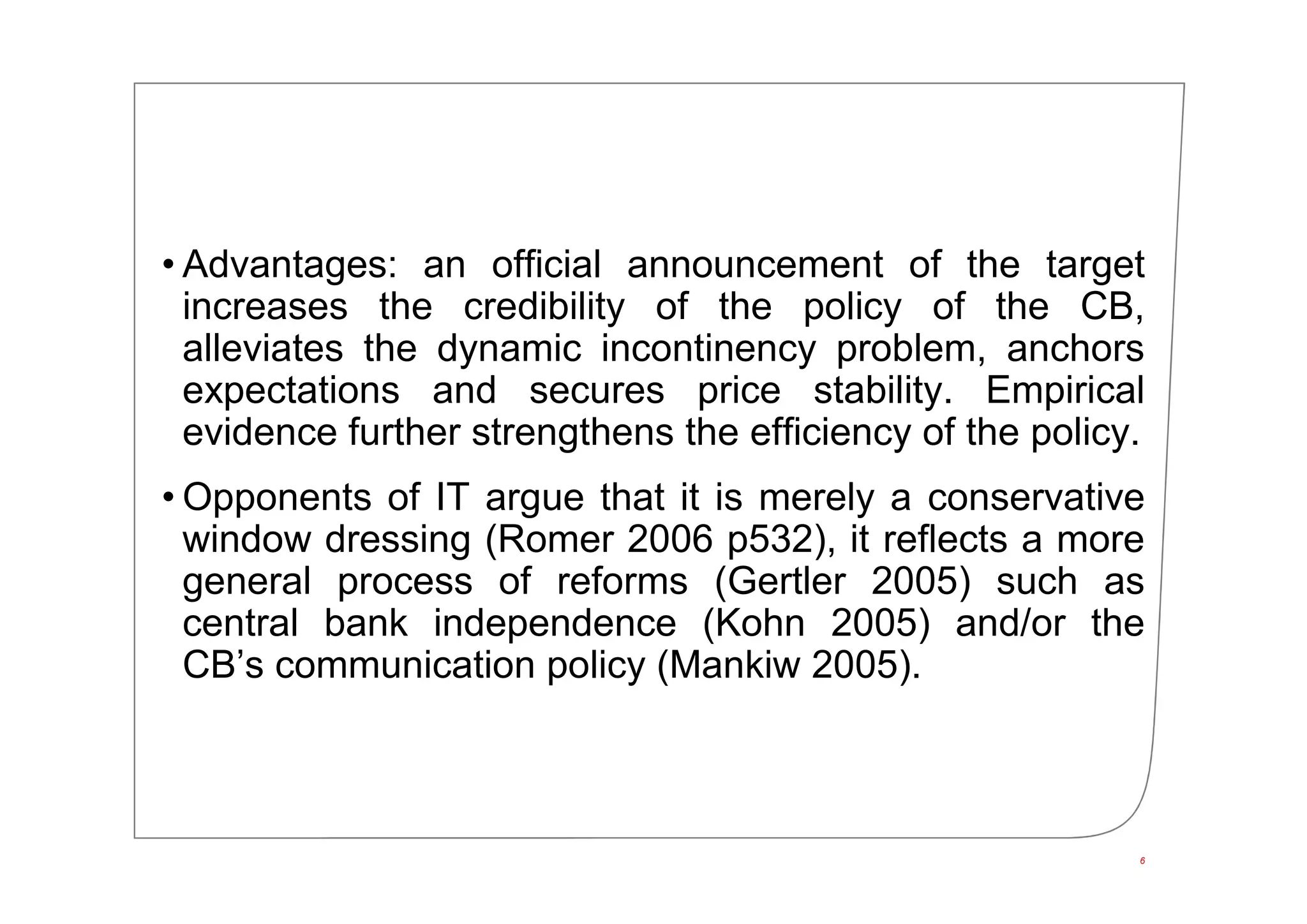 • Advantages: an official announcement of the target
increases the credibility of the policy of the CB,
alleviates the dynamic incontinency problem, anchors
expectations and secures price stability. Empirical
evidence further strengthens the efficiency of the policy.
• Opponents of IT argue that it is merely a conservative
window dressing (Romer 2006 p532), it reflects a more
general process of reforms (Gertler 2005) such as
central bank independence (Kohn 2005) and/or the
CB’s communication policy (Mankiw 2005).
6
 