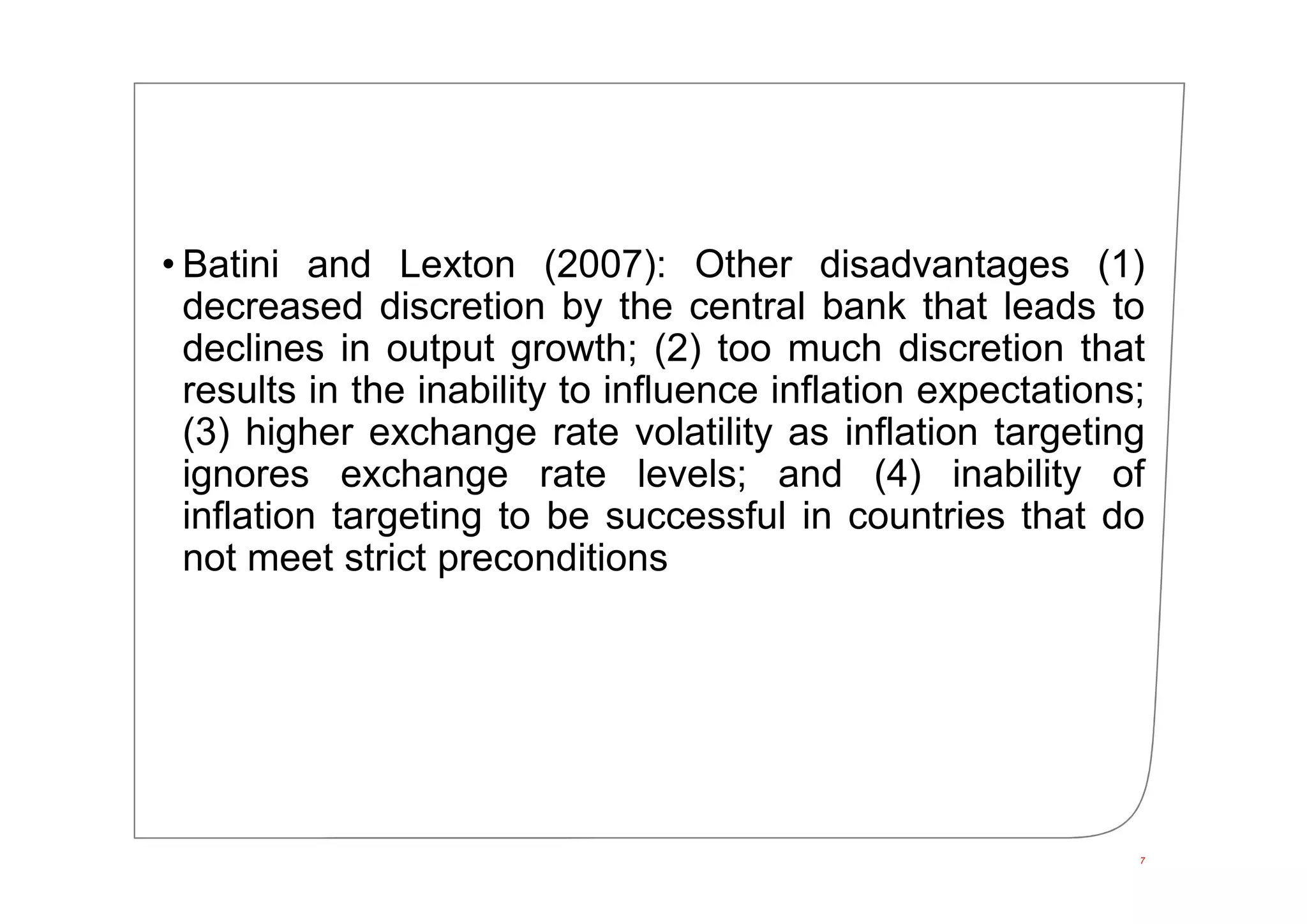 • Batini and Lexton (2007): Other disadvantages (1)
decreased discretion by the central bank that leads to
declines in output growth; (2) too much discretion that
results in the inability to influence inflation expectations;
(3) higher exchange rate volatility as inflation targeting
ignores exchange rate levels; and (4) inability of
inflation targeting to be successful in countries that do
not meet strict preconditions
7
 