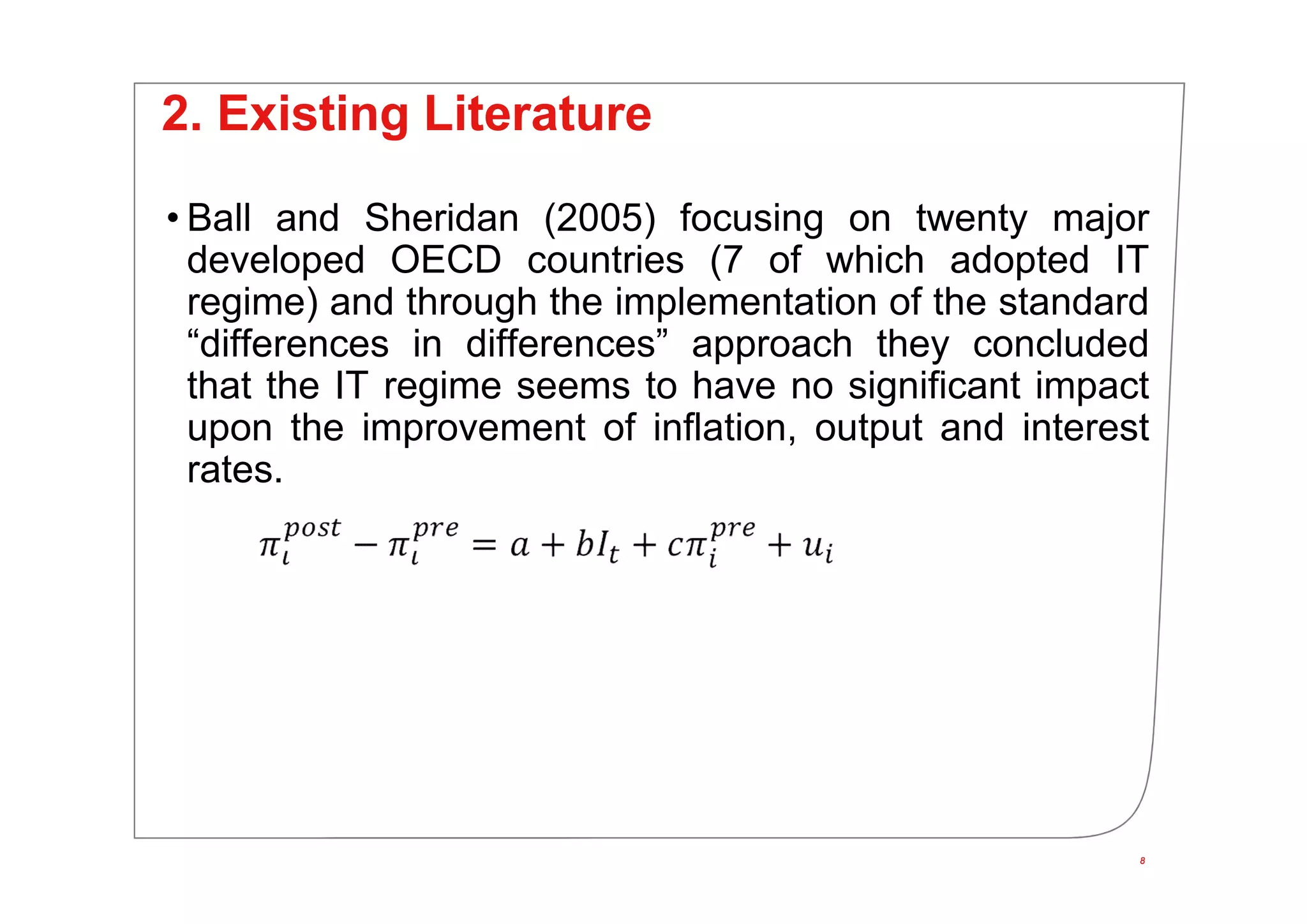 8
2. Existing Literature
• Ball and Sheridan (2005) focusing on twenty major
developed OECD countries (7 of which adopted IT
regime) and through the implementation of the standard
“differences in differences” approach they concluded
that the IT regime seems to have no significant impact
upon the improvement of inflation, output and interest
rates.
8
 
