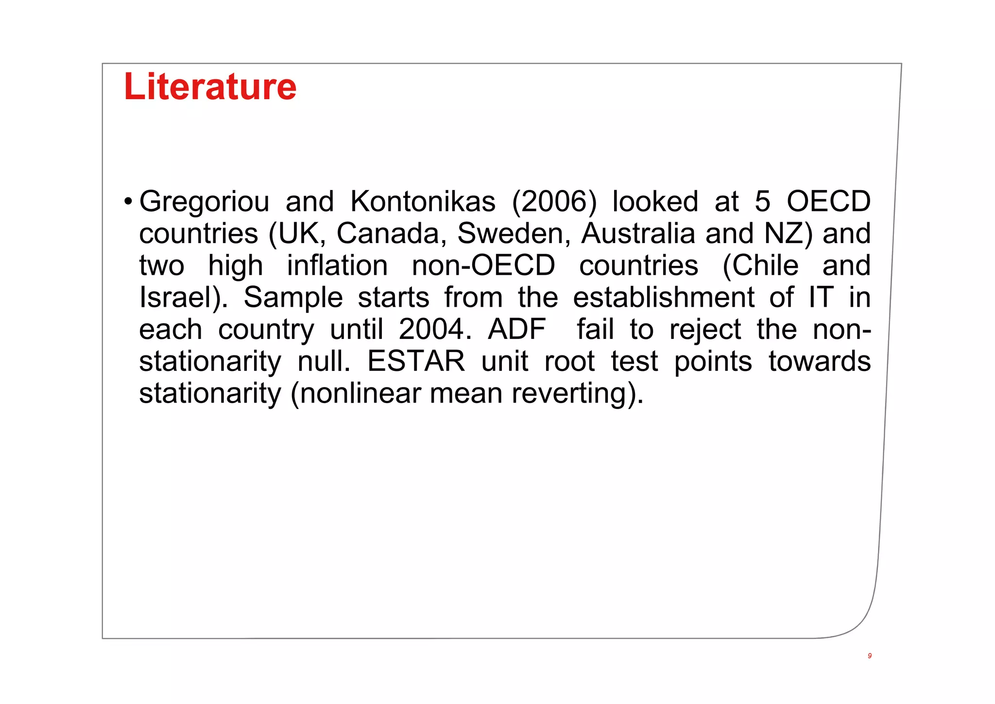 Literature
• Gregoriou and Kontonikas (2006) looked at 5 OECD
countries (UK, Canada, Sweden, Australia and NZ) and
two high inflation non-OECD countries (Chile and
Israel). Sample starts from the establishment of IT in
each country until 2004. ADF fail to reject the non-
stationarity null. ESTAR unit root test points towards
stationarity (nonlinear mean reverting).
9
 