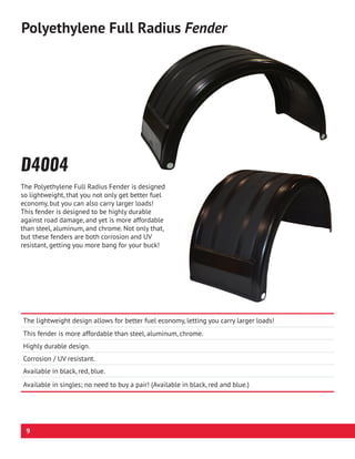 The lightweight design allows for better fuel economy, letting you carry larger loads!
This fender is more affordable than steel, aluminum, chrome.
Highly durable design.
Corrosion / UV resistant.
Available in black, red, blue.
Available in singles; no need to buy a pair! (Available in black, red and blue.)
D4004
Polyethylene Full Radius Fender
The Polyethylene Full Radius Fender is designed
so lightweight, that you not only get better fuel
economy, but you can also carry larger loads!
This fender is designed to be highly durable
against road damage, and yet is more affordable
than steel, aluminum, and chrome. Not only that,
but these fenders are both corrosion and UV
resistant, getting you more bang for your buck!
9
 