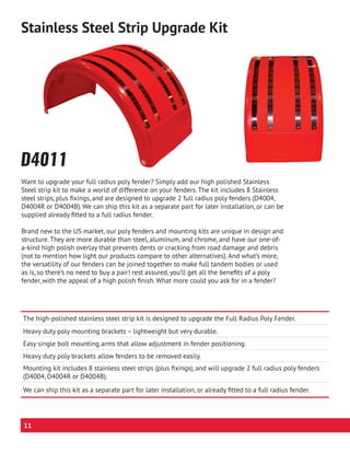 Want to upgrade your full radius poly fender? Simply add our high polished Stainless
Steel strip kit to make a world of difference on your fenders. The kit includes 8 Stainless
steel strips, plus fixings, and are designed to upgrade 2 full radius poly fenders (D4004,
D4004R or D4004B). We can ship this kit as a separate part for later installation, or can be
supplied already fitted to a full radius fender.
Brand new to the US market, our poly fenders and mounting kits are unique in design and
structure. They are more durable than steel, aluminum, and chrome, and have our one-of-
a-kind high polish overlay that prevents dents or cracking from road damage and debris
(not to mention how light our products compare to other alternatives). And what’s more,
the versatility of our fenders can be joined together to make full tandem bodies or used
as is, so there’s no need to buy a pair! rest assured, you’ll get all the benefits of a poly
fender, with the appeal of a high polish finish. What more could you ask for in a fender?
D4011
The high-polished stainless steel strip kit is designed to upgrade the Full Radius Poly Fender.
Heavy duty poly mounting brackets – lightweight but very durable.
Easy single bolt mounting arms that allow adjustment in fender positioning.
Heavy duty poly brackets allow fenders to be removed easily.
Mounting kit includes 8 stainless steel strips (plus fixings), and will upgrade 2 full radius poly fenders
(D4004, D4004R or D4004B).
We can ship this kit as a separate part for later installation, or already fitted to a full radius fender.
Stainless Steel Strip Upgrade Kit
11
 