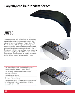 The lightweight design allows for better fuel
economy, letting you carry larger loads!
This fender is more affordable than steel,
aluminum, chrome.
Highly durable design.
Corrosion / UV resistant.
For more versatility, join two half tandem fenders
to make a full fender or purchase in singles;
no need to buy a pair!
JHT66
Polyethylene Half Tandem Fender
The Polyethylene Half Tandem Fender is designed
so lightweight, that you not only get better fuel
economy, but you can also carry larger loads! This
fender is designed to be highly durable against
road damage, and yet is more affordable than steel,
aluminum, and chrome. Not only that, but these
fenders are both corrosion and UV resistant, getting
you more bang for your buck! For more versatility,
join two half tandem fenders to make a full fender
or purchase in singles; no need to buy a pair!
13
 