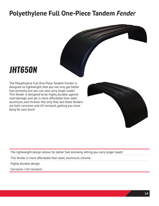 The Polyethylene Full One-Piece Tandem Fender is
designed so lightweight, that you not only get better
fuel economy, but you can also carry larger loads!
This fender is designed to be highly durable against
road damage, and yet is more affordable than steel,
aluminum, and chrome. Not only that, but these fenders
are both corrosion and UV resistant, getting you more
bang for your buck!
JHT650N
Polyethylene Full One-Piece Tandem Fender
The lightweight design allows for better fuel economy, letting you carry larger loads!
This fender is more affordable than steel, aluminum, chrome.
Highly durable design.
Corrosion / UV resistant.
14
 