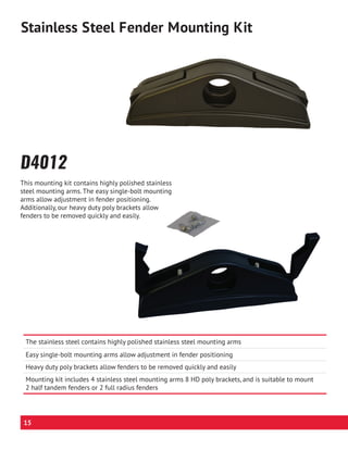 The stainless steel contains highly polished stainless steel mounting arms
Easy single-bolt mounting arms allow adjustment in fender positioning
Heavy duty poly brackets allow fenders to be removed quickly and easily
Mounting kit includes 4 stainless steel mounting arms 8 HD poly brackets, and is suitable to mount
2 half tandem fenders or 2 full radius fenders
D4012
Stainless Steel Fender Mounting Kit
This mounting kit contains highly polished stainless
steel mounting arms. The easy single-bolt mounting
arms allow adjustment in fender positioning.
Additionally, our heavy duty poly brackets allow
fenders to be removed quickly and easily.
15
 