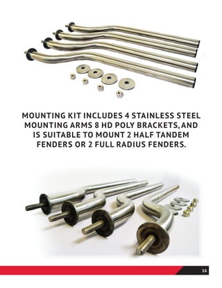 MOUNTING KIT INCLUDES 4 STAINLESS STEEL
MOUNTING ARMS 8 HD POLY BRACKETS, AND
IS SUITABLE TO MOUNT 2 HALF TANDEM
FENDERS OR 2 FULL RADIUS FENDERS.
16
 