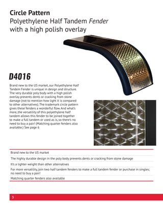 Brand new to the US market
The highly durable design in the poly body prevents dents or cracking from stone damage
It’s a lighter weight than other alternatives
For more versatility, join two half tandem fenders to make a full tandem fender or purchase in singles;
no need to buy a pair!
Matching quarter fenders also available
D4016
Circle Pattern
Polyethylene Half Tandem Fender
with a high polish overlay
Brand new to the US market, our Polyethylene Half
Tandem Fender is unique in design and structure.
The very durable poly body with a high polish
overlay prevents dents or cracking from stone
damage (not to mention how light it is compared
to other alternatives). The trademark circle pattern
gives these fenders a wonderful flow. And what’s
more, the versatility of this polyethylene half
tandem allows this fender to be joined together
to make a full tandem or used as is, so there’s no
need to buy a pair! (Matching quarter fenders also
available.) See page 6
3
 