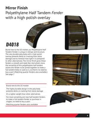 Brand new to the US market
The highly durable design in the poly body
prevents dents or cracking from stone damage
It’s a lighter weight than other alternatives
For more versatility, join two half tandem fenders
to make a full tandem fender or purchase in
singles; no need to buy a pair!
Matching quarter fenders also available
Mirror Finish
Polyethylene Half Tandem Fender
with a high polish overlay
Brand new to the US market, our Polyethylene Half
Tandem Fender is unique in design and structure.
The very durable poly body with a high polish
overlay prevents dents or cracking from stone
damage (not to mention how light it is compared
to other alternatives). The mirror finish gives these
fenders a smooth and sleek feel. And what’s more,
the versatility of this polyethylene half tandem
allows this fender to be joined together to make a
full tandem body or used as is, so there’s no need to
buy a pair! (Matching quarter fenders also available.)
See page 7
D4018
4
 