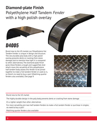D4005
Brand new to the US market, our Polyethylene Half
Tandem Fender is unique in design and structure.
The very durable poly body with a high polish
overlay prevents dents or cracking from stone
damage (not to mention how light it is compared
to other alternatives). The diamond-plate finish
gives these fenders a tough and rugged feel. And
what’s more, the versatility of this polyethylene
half tandem body allows this fender to be joined
together to make a full tandem fender or used as is,
so there’s no need to buy a pair! (Matching quarter
fenders also available.) See page 8
Brand new to the US market
The highly durable design in the poly body prevents dents or cracking from stone damage
It’s a lighter weight than other alternatives
For more versatility, join two half tandem fenders to make a full tandem fender or purchase in singles;
no need to buy a pair!
Matching quarter fenders also available
Diamond-plate Finish
Polyethylene Half Tandem Fender
with a high polish overlay
5
 