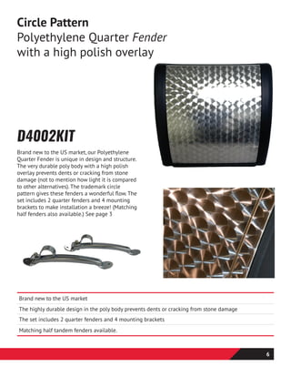 D4002KIT
Brand new to the US market, our Polyethylene
Quarter Fender is unique in design and structure.
The very durable poly body with a high polish
overlay prevents dents or cracking from stone
damage (not to mention how light it is compared
to other alternatives). The trademark circle
pattern gives these fenders a wonderful flow. The
set includes 2 quarter fenders and 4 mounting
brackets to make installation a breeze! (Matching
half fenders also available.) See page 3
Circle Pattern
Polyethylene Quarter Fender
with a high polish overlay
Brand new to the US market
The highly durable design in the poly body prevents dents or cracking from stone damage
The set includes 2 quarter fenders and 4 mounting brackets
Matching half tandem fenders available.
6
 