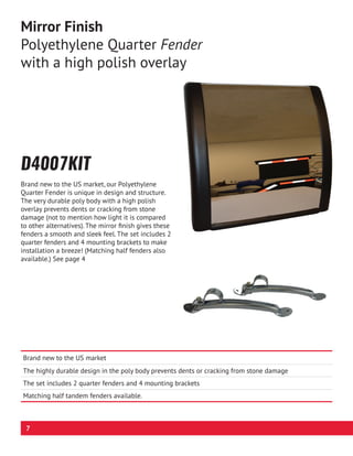 D4007KIT
Brand new to the US market, our Polyethylene
Quarter Fender is unique in design and structure.
The very durable poly body with a high polish
overlay prevents dents or cracking from stone
damage (not to mention how light it is compared
to other alternatives). The mirror finish gives these
fenders a smooth and sleek feel. The set includes 2
quarter fenders and 4 mounting brackets to make
installation a breeze! (Matching half fenders also
available.) See page 4
Mirror Finish
Polyethylene Quarter Fender
with a high polish overlay
Brand new to the US market
The highly durable design in the poly body prevents dents or cracking from stone damage
The set includes 2 quarter fenders and 4 mounting brackets
Matching half tandem fenders available.
7
 