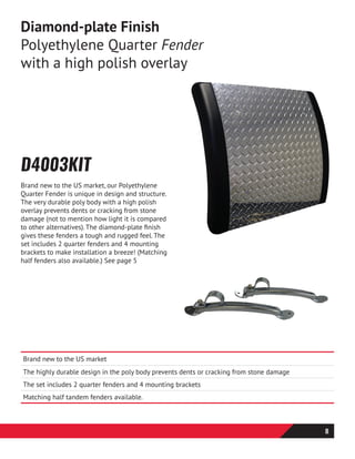 D4003KIT
Brand new to the US market, our Polyethylene
Quarter Fender is unique in design and structure.
The very durable poly body with a high polish
overlay prevents dents or cracking from stone
damage (not to mention how light it is compared
to other alternatives). The diamond-plate finish
gives these fenders a tough and rugged feel. The
set includes 2 quarter fenders and 4 mounting
brackets to make installation a breeze! (Matching
half fenders also available.) See page 5
Diamond-plate Finish
Polyethylene Quarter Fender
with a high polish overlay
Brand new to the US market
The highly durable design in the poly body prevents dents or cracking from stone damage
The set includes 2 quarter fenders and 4 mounting brackets
Matching half tandem fenders available.
8
 