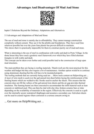 Advantages And Disadvantages Of Mud And Stone
hapter 5.Solutions Beyond the Ordinary: Adaptations and Alternatives
5.1Advantages and Adaptations of Mud and Stone
The use of mud and stone is mainly due to affordability. They cannot manage construction
completely without cement. They use it for the plinths and foundations. They have used lime
wherever possible but over the years lime plaster has proven difficult to maintain.
This shows that it is practically impossible for them to construct purely out of mud and stone.
What is interesting is the use of steel in combination with wattle and daub in Proto Village. In the
dome house they have used a geodesic steel framework over which they have filled alternate
triangles in with wattle and daub.
This concept can be taken even further and could possible lead to the construction of large span
mud structures.
The main problem they are facing is roofing materials. Thatch roofs are the most practical for this
weather and budget but they also require a lot of maintenance. Another option would be to continue
using aluminium sheeting but this will have to be insulated properly.
The roofing methods that are currently being used are ... Show more content on Helpwriting.net ...
A layer of wire mesh is used over the galvanised iron sheet before laying the reinforcement of the
framing beams which are welded to the J hooks used to anchor the sheets. This ensures that the
concrete does not fill the valleys of the galvanized iron sheets and the air gap provides thermal
insulation. The framing beams are then concreted to accommodate the infill material such as lean
concrete or stabilized mud. This can then be clad with clay tiles, broken ceramic bars or slate
depending on the availability of materials in the region. Effectively the concrete is used as a quilt
over the internally secure waterproof diaphragm and assumes a secondary use. Galvalum sheets
can be used in coastal regions where corrosion is a serious concern owing to
... Get more on HelpWriting.net ...
 