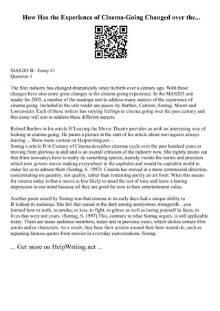 How Has the Experience of Cinema-Going Changed over the...
MAS205 В– Essay #1
Question 1
The film industry has changed dramatically since its birth over a century ago. With these
changes have also come great changes in the cinema going experience. In the MAS205 unit
reader for 2005, a number of the readings aim to address many aspects of the experience of
cinema going. Included in the unit reader are pieces by Barthes, Carriere, Sontag, Moore and
Lowenstein. Each of these writers has varying feelings to cinema going over the past century and
this essay will aim to address these different aspects.
Roland Barthes in his article В‘Leaving the Movie Theatre provides us with an interesting way of
looking at cinema going. He paints a picture at the start of his article about moviegoers always
leaving ... Show more content on Helpwriting.net ...
Sontag s article В‘A Century of Cinema describes cinemas cycle over the past hundred years as
moving from glorious to dull and is an overall criticism of the industry now. She rightly points out
that films nowadays have to really do something special, namely violate the norms and practices
which now govern movie making everywhere in the capitalist and would be capitalist world in
order for us to admire them (Sontag, S. 1997). Cinema has moved in a more commercial direction,
concentrating on quantity, not quality, rather than remaining purely an art form. What this means
for cinema today is that a movie is less likely to stand the test of time and leave a lasting
impression in our mind because all they are good for now is their entertainment value.
Another point raised by Sontag was that cinema in its early days had a unique ability to
В‘kidnap its audience. She felt that seated in the dark among anonymous strangersВ…you
learned how to walk, to smoke, to kiss, to fight, to grieve as well as losing yourself in faces, in
lives that were not yours. (Sontag, S. 1997) This, contrary to what Sontag argues, is still applicable
today. There are many audience members, today and in previous years, which idolize certain film
actors and/or characters. As a result, they base their actions around their hero would do, such as
repeating famous quotes from movies in everyday conversations. Sontag
... Get more on HelpWriting.net ...
 