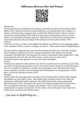 Differences Between Men And Women
Introduction
Communication style, as defined by the textbook, is the behaviors that are observable by others
(Reece, 2014). Men and women have general differences in communication style, whether in a
formal or informal setting. Linguistic style, as defined by Deborah Tannen, refers to a person s
characteristic speaking pattern. Men tend to be more direct and dominating, whereas, women
exhibit a more practical and indirect approach. Although these conclusions are generalizations,
research has proven that they are typical of the ordinary man and woman (Tannen, 1995).
Criticism
Criticism is a major issue that is unavoidable, but handled very differently by the opposing genders
in the workplace. When a woman is in charge, she may be ... Show more content on Helpwriting.net
...
The male directive approach may work well when dealing with other men, from both a manager
and an employee s perspective, however, taking that approach when dealing with a female
counterpart will hinder them. The same goes for women, as mentioned in the example above. Their
caring approach will work well with other sensitive women, however, there will be
miscommunication when applied to an issue with a male counterpart.
Conflict
Women seek compromise when conflicts arise, but they sometimes fail to stand their ground. They
succumb to the dominating demeanor of men, who use their natural mannerism to their advantage.
This is an example of a hindrance to women, but an advantage to men. Men know that women
work to maintain a peaceful work environment and if backing down in a disagreement is what it
takes, its often the road taken (Warren, 2017).
Strengths
Women tend to have the upper hand in situations where listening skills, inclusive body language
and empathy are more highly valued . They display signs of genuine interest when others are
speaking by nodding their heads, leaning in, and smiling because they expect reciprocated
behavior (Goman, 2016). Women have the need to feel valued and appreciated for their efforts.
They seek approval from their colleagues and managers. This is because women exhibit
characteristics of a people oriented style. On the contrary, men are thought to take charge more
readily and be viewed as more effective where
... Get more on HelpWriting.net ...
 