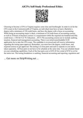 AICPA Self-Study Professional Ethics
Choosing to become a CPA in Virginia requires some time and forethought. In order to sit for the
CPA exam in the Commonwealth of Virginia, an individual must have at least a Bachelor s
degree with a minimum of 150 credit hours, and have the degree with a focus on accounting.
While being an accounting major is ideal, a minimum of 24 credit hours of accounting courses
as well as 24 hours of business courses is a requirement within the required one hundred and fifty
credit hours. ( 18VAC5 22 70. Education. , 2017) The accounting courses are to include auditing,
taxation, financial and management accounting. There is an initial nonrefundable $120
application fee to take the CPA exam. The candidate is reviewed and will receive information
regarding the testing upon approval. Remember, you must have the degree, credit hours, and
required courses to get approved. The testing is in four parts and each is separate in cost and is
taken separately. All four parts to not have to be schedule at the same time. You can schedule based
on your scheduling capabilities. Each of the four parts cost is $193.45 for a total of $743 to sit for
the entire test. The testing breakdown is auditing, financial accounting and reporting, regulation and
... Get more on HelpWriting.net ...
 
