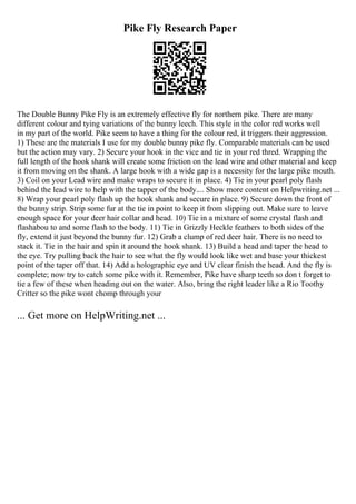 Pike Fly Research Paper
The Double Bunny Pike Fly is an extremely effective fly for northern pike. There are many
different colour and tying variations of the bunny leech. This style in the color red works well
in my part of the world. Pike seem to have a thing for the colour red, it triggers their aggression.
1) These are the materials I use for my double bunny pike fly. Comparable materials can be used
but the action may vary. 2) Secure your hook in the vice and tie in your red thred. Wrapping the
full length of the hook shank will create some friction on the lead wire and other material and keep
it from moving on the shank. A large hook with a wide gap is a necessity for the large pike mouth.
3) Coil on your Lead wire and make wraps to secure it in place. 4) Tie in your pearl poly flash
behind the lead wire to help with the tapper of the body.... Show more content on Helpwriting.net ...
8) Wrap your pearl poly flash up the hook shank and secure in place. 9) Secure down the front of
the bunny strip. Strip some fur at the tie in point to keep it from slipping out. Make sure to leave
enough space for your deer hair collar and head. 10) Tie in a mixture of some crystal flash and
flashabou to and some flash to the body. 11) Tie in Grizzly Heckle feathers to both sides of the
fly, extend it just beyond the bunny fur. 12) Grab a clump of red deer hair. There is no need to
stack it. Tie in the hair and spin it around the hook shank. 13) Build a head and taper the head to
the eye. Try pulling back the hair to see what the fly would look like wet and base your thickest
point of the taper off that. 14) Add a holographic eye and UV clear finish the head. And the fly is
complete; now try to catch some pike with it. Remember, Pike have sharp teeth so don t forget to
tie a few of these when heading out on the water. Also, bring the right leader like a Rio Toothy
Critter so the pike wont chomp through your
... Get more on HelpWriting.net ...
 