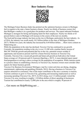 Beer Industry Essay
The Michigan Future Business Index has pointed out the optimism business owners in Michigan
feel in regards to the state s future business climate. Nearly two thirds of business owners feel
that Michigan s market is in a good place for products and services. The report indicated Northern
Michigan is strongest for hiring and keeping talent for their employees. Nearly two thirds or 63
percent believe sales in Michigan will increase in the course of the next six months.
The food and beverage industry has been on the rise in Michigan, particularly the beer industry. As
of 2016, the industry was worth nearly 10.5 billion dollars in the state of Michigan (Gardner,
2017). Within two years, the industry has increased by 6.64 billion dollars. ... Show more content on
Helpwriting.net ...
While the population in the state has declined, Traverse City has continued to see growth.
Currently, the population residing in the city is over 15,100 with a median family income of
$66,769. With the growth and potential that lies in the city, potential owners wonder if
opportunity and incentives present itself for a future brewery business in Traverse City.
Currently, Traverse City s recent job growth and future job growth are both above the United
States average at 2.56 percent and 41.4 percent (Sperling s, 2017). A more detailed report stated
food preparation or serving is above average for the population of occupation. While statistics point
to a positive future in establishing a brewery in Traverse City, business owners must consider other
aspects for future business growth.
Traverse City Business Environment Michigan s top five visitor activities are dining, shopping,
entertainment, sightseeing and gambling (Nicholls, 2012). Having a business in Traverse City
requires attraction to consumers. One of the major contributes to the area s economy is tourism.
Tourism continues to grow in Traverse City, generating and increasing employment as well as
increasing spending (Traverse City, 2017). In 2012 along, over 3.3 million people visited the
Traverse City area, resulting in roughly 1.18 billion dollars of direct spending in businesses.
Tourism has contributed to nearly 12,000 jobs in the area which is roughly 30 percent of
... Get more on HelpWriting.net ...
 