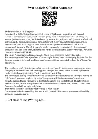 Swot Analysis Of Union Assurance
1.0.Introduction to the Company
Established in 1987, Union Assurance PLC is one of Sri Lanka s largest life and General
Insurance solutions providers, who believe in giving their customers the best of who they are,
always. (union assurance plc, 2011)Anchored by a team of experienced and dynamic professionals,
a strong capital base and reinsurance partnerships with highly rated global reinsurers, Union
Assurance offers a wide range of tailor made insurance products and services that are of
international standards. The choices made by the company have established a foundation of
confidence that sets them apart, from the rest. And it s something that cannot be bought. At Union
Assurance it is called TRUST.
The Union Assurance brand is positioned ... Show more content on Helpwriting.net ...
The company moved from a platform of care to a platform of trust, the company declared that the
dynamic change in its brand would not have been possible or successful without the efforts of its
employees.
The brand now symbolizes its new value proposition of trust by combining a warm orange and a
firm grey in an unbreakable link of energy and strength. The brand comes with the tagline that
reinforces the brand positioning, Trust in your tomorrow, today .
The company is looking forwards to provide value added financial protection through a variety of
Life General Insurance products by being Transparent with the investments Convenient to
policyholders and being Respectful to the Stakeholders to be a trusted Brand. Therefore Union
Assurance clearly states its capabilities as what consumers would not have received if the Union
Assurance brand did not exist as follows;
Transparent insurance solutions what you see is what you get
Convenience in business dealing. Innovative and customized Insurance solutions which will be
appealing to diverse market
... Get more on HelpWriting.net ...
 