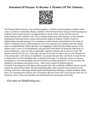 Statement Of Purpose To Become A Member Of The National...
The National Honor Society is an excellent program, so I believe that becoming a member could
create a symbiotic relationship. Being a member of the National Honor Society could encourage my
academic achievement and give me opportunities to teach, which in turn will fine tune my
understanding on the subjectas well. I have multiple experiences with tutoring, as I am currently
tutoring three kids and used to tutoran international student in English. I believe firmly in
helping others through tutoring; I love teaching to instill curiosity and ambition in the minds of
others. Community service and tutoring are a win win outcome in my opinion since the student
starts to comprehend the subject that they are struggling in while the tutor builds mastery of the
subject, feels a sense of accomplishment, and genuinely feels better for doing the right thing. In
terms of character, I grew up with exceptionally supportive parents and an icon of a sister. My
parents want the best for me, so they don t hesitate to be strict in order to give me the character of
a fine young lady. I will always be indebted to my parents because they sacrificed so much for me.
Looking back on all the hardships they ve placed me through, I ve definitely grown as a person,
developed my own firm principles, for all of which I am utterly grateful for. As for my sister, she
molded my perceptions and always was a... Show more content on Helpwriting.net ...
Currently, I am taking four AP classes and one dual class. My workload is difficult, but my morals
require my personal best effort. My personal philosophy is that everyone has an innate love for
learning, and I have often times found myself exhilarated after finishing a complex problem. Often
times, my contemporaries find my love of learning odd, but I know that I can convince their love of
learning to show if they just step back and understand how fascinating school truly
... Get more on HelpWriting.net ...
 