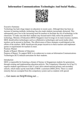 Information Communications Technologies And Social Media...
Executive Summary
Technology has had a huge impact on education in recent years. Although there has been an
increase in learning methods, technology has also made students increasingly distracted. This
subsequently gave rise to the increasing need for teachers to facilitate the use of technology in the
classroom. To make sure that their students stay focused and to fully utilize the potential of
technology, Ministry of Education (MOE) Singapore must leverage on its main resource, teachers.
MOE should utilize technologies such as collaborative technologies and social media where
teachers can be present to facilitate. The effectiveness of these strategies would depend on the
efforts of the teachers. MOE should provide proper incentives to these teachers and implement
quotas or requirements for teachers to meet.
Position: Planner
Reader of Report: Minister of Education
Purpose of Report: To support MOE in its endeavour to create an Information Communications
Technologies (ICT) infused curriculum for their students.
Introduction
MOE is responsible for fostering a climate of literacy in Singaporean students for generations
through creating and implementing education policies. The Compulsory Education Act (Cap 51)
requires students aged between 6 and 15 years old to attend national primary and secondary
schools, which makes up the main bulk of MOE s customers (MOE,2016). There is a small
minority that are exempted from this compulsory system such as students with special
... Get more on HelpWriting.net ...
 