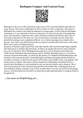 Burlington Compare And Contrast Essay
Burlington in the year of 2015 and Salem in the year of 1692 were both different and alike for
many reasons. One reason is Burlington in 2015 to Salem in 1692, is education. The reason is
Burlington has a major in providing an education to young people. It shows that the Burlington
community it is very important to receive an education. As shown by the girl in the graduation
gown, that education is important.Also, in the community of Salem did not have that value of
receiving an education in the same way. The second reason is marriage, because in the time
periods the marriages were completely different. As in, Salem marriages never ended well in
anyway. Also, there were affairs between the two spouses, and that lead to the lovers of the same...
Show more content on Helpwriting.net ...
the photo of married couple distant from each other and the other married couple happy together.
The third reason is freedom and restrictions. In Salem, the people did not have many freedoms,
but a lot of restrictions. But in Burlington the people have a lot of freedoms and restrictions.
Unlike Salem, Burlington had entertainment such as football, basketball, places to visit such as
carnivals and amusement parks. As shown by the pictures of a football and basketball player and
the photo of the amusement park. In both Burlington and Salem the people had the freedom to
own their own home, as shown by the picture of the house in the middle of the venn diagram. The
fourth reason is religion. The reason is both communities of Burlington and Salem believe a
church, but in Burlington it is not restricted to only one specific church, and in America. This is
shown by the pictures of the American flag and bell in the middle, But, in Burlington there are
more different religious churches to go to. But, in Salem there was only one church for the people
to go to. Also they believed in the devil, in which they kinda made had made it a religious belief to
be against the
... Get more on HelpWriting.net ...
 