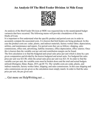 An Analysis Of The Bird Feeder Division At Mde Essay
An analysis of the Bird Feeder Division at MDE was requested due to the unanticipated budget
variances that have occurred. The following memo will provide a breakdown of the costs.
Drafts of Costs
It is important to first understand what the specific product and period costs are in order to
accurately compute the associated costs. It is known that bird feeders are being produced. In this
case the product costs are: cedar, plastic, and indirect materials, factory worker labor, depreciation,
utilities, and maintenance and repairs. For period costs they are as follows: shipping, sales
commissions, office rent, advertising, liability insurance, office depreciation, office salaries. Once
this is known then the variable cost per unit and contribution margin can be found.
The first calculation is to find the budgeted and actual sales price per unit which is done by a pre
given computation and divided by the known budgeted and actual units. For budgeted the sales
price per unit was $21.00, while the actual sales price per unit was $21.10. In order to find the
variable cost per unit, the variable costs must be broken down and the total and actual budgets
utilized (Horngren, Datar, Rajan, 2015, pp 68 73). The variable costs are cedar, plastic, and
indirect materials, factory worker labor, shipping, and sales commissions. In this case shipping and
sales commissions are pre given so the calculation must simply match. In order to find the sales
price per unit, the pre given unit
... Get more on HelpWriting.net ...
 