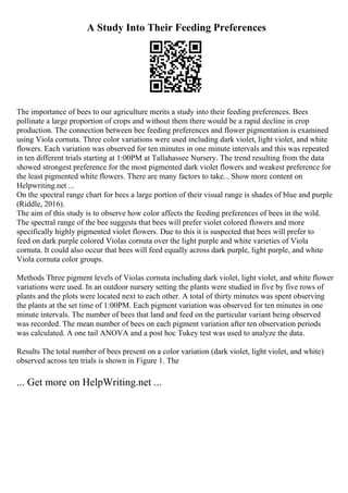 A Study Into Their Feeding Preferences
The importance of bees to our agriculture merits a study into their feeding preferences. Bees
pollinate a large proportion of crops and without them there would be a rapid decline in crop
production. The connection between bee feeding preferences and flower pigmentation is examined
using Viola cornuta. Three color variations were used including dark violet, light violet, and white
flowers. Each variation was observed for ten minutes in one minute intervals and this was repeated
in ten different trials starting at 1:00PM at Tallahassee Nursery. The trend resulting from the data
showed strongest preference for the most pigmented dark violet flowers and weakest preference for
the least pigmented white flowers. There are many factors to take... Show more content on
Helpwriting.net ...
On the spectral range chart for bees a large portion of their visual range is shades of blue and purple
(Riddle, 2016).
The aim of this study is to observe how color affects the feeding preferences of bees in the wild.
The spectral range of the bee suggests that bees will prefer violet colored flowers and more
specifically highly pigmented violet flowers. Due to this it is suspected that bees will prefer to
feed on dark purple colored Violas cornuta over the light purple and white varieties of Viola
cornuta. It could also occur that bees will feed equally across dark purple, light purple, and white
Viola cornuta color groups.
Methods Three pigment levels of Violas cornuta including dark violet, light violet, and white flower
variations were used. In an outdoor nursery setting the plants were studied in five by five rows of
plants and the plots were located next to each other. A total of thirty minutes was spent observing
the plants at the set time of 1:00PM. Each pigment variation was observed for ten minutes in one
minute intervals. The number of bees that land and feed on the particular variant being observed
was recorded. The mean number of bees on each pigment variation after ten observation periods
was calculated. A one tail ANOVA and a post hoc Tukey test was used to analyze the data.
Results The total number of bees present on a color variation (dark violet, light violet, and white)
observed across ten trials is shown in Figure 1. The
... Get more on HelpWriting.net ...
 
