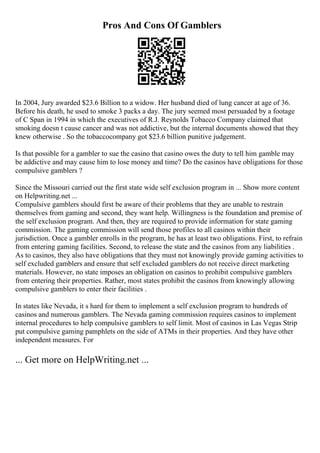Pros And Cons Of Gamblers
In 2004, Jury awarded $23.6 Billion to a widow. Her husband died of lung cancer at age of 36.
Before his death, he used to smoke 3 packs a day. The jury seemed most persuaded by a footage
of C Span in 1994 in which the executives of R.J. Reynolds Tobacco Company claimed that
smoking doesn t cause cancer and was not addictive, but the internal documents showed that they
knew otherwise . So the tobaccocompany got $23.6 billion punitive judgement.
Is that possible for a gambler to sue the casino that casino owes the duty to tell him gamble may
be addictive and may cause him to lose money and time? Do the casinos have obligations for those
compulsive gamblers ?
Since the Missouri carried out the first state wide self exclusion program in ... Show more content
on Helpwriting.net ...
Compulsive gamblers should first be aware of their problems that they are unable to restrain
themselves from gaming and second, they want help. Willingness is the foundation and premise of
the self exclusion program. And then, they are required to provide information for state gaming
commission. The gaming commission will send those profiles to all casinos within their
jurisdiction. Once a gambler enrolls in the program, he has at least two obligations. First, to refrain
from entering gaming facilities. Second, to release the state and the casinos from any liabilities .
As to casinos, they also have obligations that they must not knowingly provide gaming activities to
self excluded gamblers and ensure that self excluded gamblers do not receive direct marketing
materials. However, no state imposes an obligation on casinos to prohibit compulsive gamblers
from entering their properties. Rather, most states prohibit the casinos from knowingly allowing
compulsive gamblers to enter their facilities .
In states like Nevada, it s hard for them to implement a self exclusion program to hundreds of
casinos and numerous gamblers. The Nevada gaming commission requires casinos to implement
internal procedures to help compulsive gamblers to self limit. Most of casinos in Las Vegas Strip
put compulsive gaming pamphlets on the side of ATMs in their properties. And they have other
independent measures. For
... Get more on HelpWriting.net ...
 