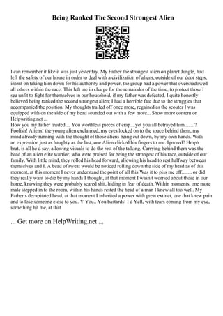 Being Ranked The Second Strongest Alien
I can remember it like it was just yesterday. My Father the strongest alien on planet Jungle, had
left the safety of our house in order to deal with a civilization of aliens, outside of our door steps,
intent on taking him down for his authority and power, the group had a power that overshadowed
all others within the race. This left me in charge for the remainder of the time, to protect those I
see unfit to fight for themselves in our household, if my father was defeated. I quite honestly
believed being ranked the second strongest alien; I had a horrible fate due to the struggles that
accompanied the position. My thoughts trailed off once more, regained as the scouter I was
equipped with on the side of my head sounded out with a few more... Show more content on
Helpwriting.net ...
How you my father trusted.... You worthless pieces of crap....yet you all betrayed him........?
Foolish! Aliens! the young alien exclaimed, my eyes locked on to the space behind them, my
mind already running with the thought of those aliens being cut down, by my own hands. With
an expression just as haughty as the last, one Alien clicked his fingers to me. Ignored? Hmph
brat. is all he d say, allowing visuals to do the rest of the talking. Carrying behind them was the
head of an alien elite warrior, who were praised for being the strongest of his race, outside of our
family. With little mind, they rolled his head forward, allowing his head to rest halfway between
themselves and I. A bead of sweat would be noticed rolling down the side of my head as of this
moment, at this moment I never understand the point of all this Was it to piss me off........ or did
they really want to die by my hands I thought, at that moment I wasn t worried about those in our
home, knowing they were probably scared shit, hiding in fear of death. Within moments, one more
male stepped in to the room, within his hands rested the head of a man I knew all too well. My
Father s decapitated head, at that moment I inherited a power with great extinct, one that knew pain
and to lose someone close to you. Y You.. You bastards! I d Yell, with tears coming from my eye,
something hit me, at that
... Get more on HelpWriting.net ...
 