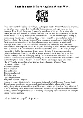 Short Summary In Maya Angelou s Woman Work
What are women truly capable of? In Maya Angelou poem entitled Woman Work in the beginning
she describes what a woman does for either her family, husband and jeopardizing her own
happiness. Even though, throughout the poem the tone changes. It tends to have gotten a lot
darker. She then describes of how unappreciative she feels and how she wants to rest. Maybe she
wanted a break from doing the things she does every day. In the end, even throughout history of
women being stereotypical of just doing things of only being able to cook and clean for their
families... what are the next steps for them? What more can a womanbring to the table? if any...
Generations after generations, it has always been the same when it comes to a traditional
marriage. As we know, in the early centuries, marriages were set in stone. The man of the
household was the with power. He was the only one with ability to work. Whereas the wife stayed
home to take care of the children and do daily chores around the house. As the article, Being a
Housewife in the 21st Century states, Being a housewife in the 21st century puts you in a
controversial position. Many people believe women who are housewives are nurturing their
families, making homes and building up society. Others are convinced housewives are old
fashioned and outdated, responsible for thwarting the efforts of women who work outside the home
and insulting the memory of those who worked so hard to obtain equal rights for women.
(Harris) This also reminded me when Angelou stated in her poem Woman s Work,
I ve got the children to tend
The clothes to mend
The floor to mop
The food to shop
Then the chicken to fry
The baby to dry
I got company to feed
The garden to weed. (Angelou)
Imagine how crazy it is to think how women does just exactly what Harris and Angelou stated.
The article and poem insists woman are only capable of only being a housewife. In today s
society, being a housewife could be a downfall. Another piece from the article, Being a Housewife
in the 21st Century states, The decision to become a housewife or stay at home mom can have far
reaching financial complications in the 21st century. Having only one income can mean having to
tighten your belt and make
... Get more on HelpWriting.net ...
 