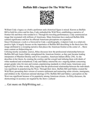 Buffalo Bill s Impact On The Wild West
William Cody s legacy as a both a performer and a historical figure is mixed. Known as Buffalo
Bill to both his critics and his fans, Cody embodied the Wild West, establishing a narrative of
frontier life and those who resided in it. Through his traveling performances, Cody constructed an
image that resonated with millions of Americans. Many historians have analyzed Buffalo Bills
cultural significance and how he affected Americans perceptions on expansion.
Since Christianson s work is a foreword to Cody s autobiography, it depicts Cody in a relatively
positive light. It largely focuses on the importance of Buffalo Bill describing in the thesis how this
image attributed to a sweeping narrative that places the American frontier at the center of ... Show
more content on Helpwriting.net ...
Utilizing mostly secondary sources, Riley discusses how the professional relationship between
Buffalo Bill and Annie Oakley strengthened the American frontier, as they pair became leading
interpreters of Manifest Destiny and of its casualties, American Indians (Riley 256). As she
describes in her thesis, by creating the cowboy and the cowgirl and imbuing them with ideals of
white manhood and womanhood, Cody and Oakley entered the era s ongoing debate concerning
proper gender roles for men and women, popularizing standards to which many Americans soon
aspired (256). In other words, Riley argues that the professional relationship between the individuals
was significant in popularizing the West. Through their show, Buffalo Bill and Oakley created the
Wild West, presenting their version of western settlement and instructing white citizens, immigrants,
and children in the American national ideology (276). Buffalo Bill and Oakley s perception on the
West was significant because of its popularity among American citizens. As Riley discusses, the
shortcomings in accuracy are negated by the show s cultural
... Get more on HelpWriting.net ...
 