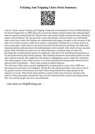 Tricking And Tripping Claire Sterk Summary
Claire E. Sterk s article Tricking and Tripping: Fieldwork on Prostitution in Era of AIDS published
by Social Change Press in 2000 takes into account the patterns and procedures that anthropologists
take into practice during fieldwork. She provides some useful insights and learnt lessons during her
studies with prostitutes. She also provides a close and intimate account of their lives and mental
state in their own words. Her findings are substantiated with proper examples in the accounts of the
daily lives of these women. Unlike most student s expectation of fieldwork as a leisure activity at
some serene place, Sterk observes the pain associated with the lifestyle and brings into light some
important patterns and procedures that anthropologists must consider while interviewing a research
group. Sterk establishes her point of view about importance of general study of culture by
provoking the essential human quality of compassion. She does so by describing the prostitutes as
not alien and showing fine human qualities. Their habitual formations and mental qualities are like
other ordinary humans. She emphasizes this theme by highlighting a poem written by a prostitute.
The whole purpose of this initial exercise is to create consideration among readers about the lives
and activities of prostitutes.... Show more content on Helpwriting.net ...
The relevance of this study is greatly highlighted by its placement in a time when AIDS was
becoming more and more of an epidemic. During this time period prostitutes were seen as one of
the greatest carriers of the disease, this lead to them being looked down upon greatly by the
majority of society. When Sterk observed these women in their time of leisure and shows the
aspects of their personality outside their line of work it humanized the women and displayed that
they were merely people who are in an unfortunate
... Get more on HelpWriting.net ...
 