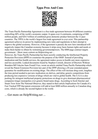 Tppa Pros And Cons
The Trans Pacific Partnership Agreement is a free trade agreement between 44 different countries
controlling 40% of the world s economic output. It spans over 4 continents, comprising of 800
million people, and $28.5 trillion of combined gross domestic product between the 12 pact
countries. The TPPA is the world s largest free trade agreement to ever exist. This partnership
agreement achieves its power by implementing new rules and regulations in their attempt to
improve the global economy. However, if the agreement is passed, the new laws introduced will
negatively impact the Canadian economy because it strips away basic human rights and needs or
make them harder to obtain by restraining governmentpowers. The 6000 page contract targets
government... Show more content on Helpwriting.net ...
However, the Trans Pacific Partnership has been secretly conducting the Intellectual Property
Protection Provision (IPPP) to counteract the purpose of the OHIP. Instead of providing
medication and free health services, the agreement makes access to health care more expensive
and less accessible. Leaked documents found by Stephen Cornish, director of Docrtors Without
Boarders/MГ©decins Sans FrontiГ©res, wrote an article entitled Trans Pacific Partnership which
reveal the Patent Extension Provision law part of the IPPP allowing a 20 year extended patent
guarantee for modifications on existing drugs. The effect of this will increase drug costs, lengthen
the time period needed to put new medication on shelves, and delay generic competitions from
producing less expensive versions of drugs which are vital to global health. The U.S.A is also
pushing for stringent intellectual property protections on drugs to give dominant pharmaceutical
companies longer monopolies over generic brand name drugs. According to Scott Sinclair and
Stuart Trew from The National Observer, they stated in their article Implications for Canada of a
Fast Tracked TPP that patent extensions will add at least $800 million annually to Canadian drug
costs, which is already the second highest in the world.
... Get more on HelpWriting.net ...
 