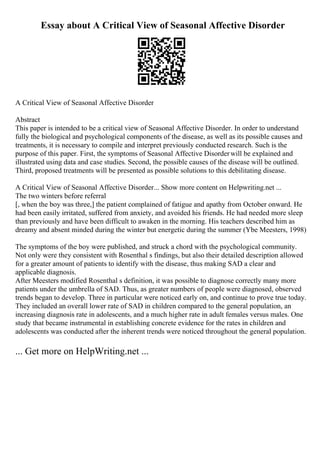 Essay about A Critical View of Seasonal Affective Disorder
A Critical View of Seasonal Affective Disorder
Abstract
This paper is intended to be a critical view of Seasonal Affective Disorder. In order to understand
fully the biological and psychological components of the disease, as well as its possible causes and
treatments, it is necessary to compile and interpret previously conducted research. Such is the
purpose of this paper. First, the symptoms of Seasonal Affective Disorderwill be explained and
illustrated using data and case studies. Second, the possible causes of the disease will be outlined.
Third, proposed treatments will be presented as possible solutions to this debilitating disease.
A Critical View of Seasonal Affective Disorder... Show more content on Helpwriting.net ...
The two winters before referral
[, when the boy was three,] the patient complained of fatigue and apathy from October onward. He
had been easily irritated, suffered from anxiety, and avoided his friends. He had needed more sleep
than previously and have been difficult to awaken in the morning. His teachers described him as
dreamy and absent minded during the winter but energetic during the summer (Ybe Meesters, 1998)
The symptoms of the boy were published, and struck a chord with the psychological community.
Not only were they consistent with Rosenthal s findings, but also their detailed description allowed
for a greater amount of patients to identify with the disease, thus making SAD a clear and
applicable diagnosis.
After Meesters modified Rosenthal s definition, it was possible to diagnose correctly many more
patients under the umbrella of SAD. Thus, as greater numbers of people were diagnosed, observed
trends began to develop. Three in particular were noticed early on, and continue to prove true today.
They included an overall lower rate of SAD in children compared to the general population, an
increasing diagnosis rate in adolescents, and a much higher rate in adult females versus males. One
study that became instrumental in establishing concrete evidence for the rates in children and
adolescents was conducted after the inherent trends were noticed throughout the general population.
... Get more on HelpWriting.net ...
 