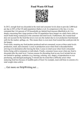 Food Waste Of Food
In 2012, enough food was discarded at the retail and consumer levels alone to provide 2,000 kcal
per day to 84% of the US adult population (Spiker et al). In comparison to this fact, it is also
estimated that 14.6 percent of US households are labeled food insecure (Bartfield et al). It is
deeply concerning that a large portion of the US population faces hunger on a daily basis while so
much foodis being wasted just at the consumer and retail levels. Furthermore, this wasted food
does not account for the food that never even sees the market due to over production food deemed
unfit for the market, spillage, etc. This means there is even more food wasted that could provide for
the hungry.
Food waste, meaning any food product produced and not consumed, occurs at three main levels:
production, retail, and consumer. Losses in production occur when food is discarded before
arriving at its destination after leaving the farm. Losses in retail occur when food is discarded
before being sold to restaurants or individuals. Finally, consumer losses occur when any food is
discarded after the retail level. Various reasons for discarding food on any level include but are
not limited to spoilage, aesthetics (e.g. bruising, coloring, size, shape), overproduction or over
purchasing, and damaged packaging. It should also be noted that a difficulty arises when
analyzing food loss because of inedible parts of food. For example, meat sold bone in consists of a
total weight when sold to
... Get more on HelpWriting.net ...
 