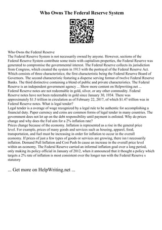 Who Owns The Federal Reserve System
Who Owns the Federal Reserve
The Federal Reserve System is not necessarily owned by anyone. However, sections of the
Federal Reserve System contribute some traits with capitalism properties, the Federal Reserve was
generated to compromise the governmental interest. The Federal Reserve collects its jurisdiction
from Congress, which created the system in 1913 with the portrayal of the Federal Reserve Act.
Which consists of three characteristics; the first characteristic being the Federal Reserve Board of
Governors. The second characteristic featuring a disperse serving format of twelve Federal Reserve
Banks. The third distinctive containing a blend of public and private characteristics. The Federal
Reserve is an independent government agency ... Show more content on Helpwriting.net ...
Federal Reserve notes are not redeemable in gold, silver, or any other commodity. Federal
Reserve notes have not been redeemable in gold since January 30, 1934. There was
approximately $1.5 trillion in circulation as of February 22, 2017, of which $1.47 trillion was in
Federal Reserve notes. What is legal tender?
Legal tender is a average of wage recognized by a legal rule to be authentic for accomplishing a
financial duty. Paper currency and coins are common forms of legal tender in many countries. The
government does not let up on the debt responsibility until payment is enlisted. Why do prices
change and why does the Fed aim for a 2% inflation rate?
Prices change because of the economy. Inflation is represented as a rise in the general price
level. For example, prices of many goods and services such as housing, apparel, food,
transportation, and fuel must be increasing in order for inflation to occur in the overall
economy. If prices of just a few types of goods or services are growing, there isn t necessarily
inflation. Demand Pull Inflation and Cost Push In cause an increase in the overall price level
within an economy. The Federal Reserve carried an informal inflation goal over a long period,
only making its policy official in January of 2012, when it announced that it thought a policy which
targets a 2% rate of inflation is most consistent over the longer run with the Federal Reserve s
statutory
... Get more on HelpWriting.net ...
 